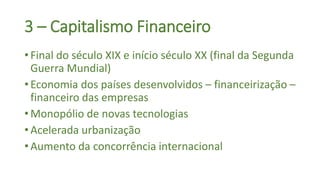 3 – Capitalismo Financeiro
• Final do século XIX e início século XX (final da Segunda
Guerra Mundial)
• Economia dos países desenvolvidos – financeirização –
financeiro das empresas
• Monopólio de novas tecnologias
• Acelerada urbanização
• Aumento da concorrência internacional
 