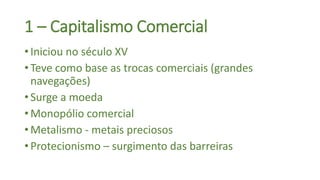 • Iniciou no século XV
• Teve como base as trocas comerciais (grandes
navegações)
• Surge a moeda
• Monopólio comercial
• Metalismo - metais preciosos
• Protecionismo – surgimento das barreiras
1 – Capitalismo Comercial
 