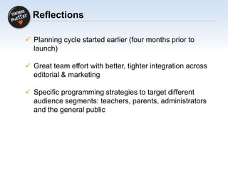 Reflections
 Planning cycle started earlier (four months prior to
launch)
 Great team effort with better, tighter integration across
editorial & marketing
 Specific programming strategies to target different
audience segments: teachers, parents, administrators
and the general public
 