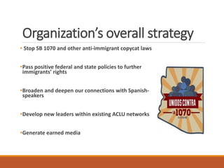 Organization’s overall strategy
• Stop SB 1070 and other anti-immigrant copycat laws
•Pass positive federal and state policies to further
immigrants’ rights
•Broaden and deepen our connections with Spanish-
speakers
•Develop new leaders within existing ACLU networks
•Generate earned media
 