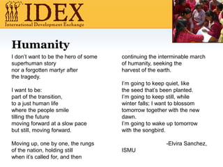 Humanity
I don’t want to be the hero of some
superhuman story
nor a forgotten martyr after
the tragedy.
I want to be:
part of the transition,
to a just human life
where the people smile
tilling the future
moving forward at a slow pace
but still, moving forward.
Moving up, one by one, the rungs
of the nation, holding still
when it’s called for, and then
continuing the interminable march
of humanity, seeking the
harvest of the earth.
I’m going to keep quiet, like
the seed that’s been planted.
I’m going to keep still, while
winter falls; I want to blossom
tomorrow together with the new
dawn.
I’m going to wake up tomorrow
with the songbird.
-Elvira Sanchez,
ISMU
 