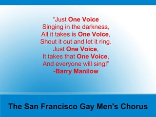 The San Francisco Gay Men's Chorus
“Just One Voice
Singing in the darkness,
All it takes is One Voice,
Shout it out and let it ring.
Just One Voice,
It takes that One Voice,
And everyone will sing!”
-Barry Manilow
 