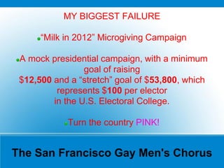 The San Francisco Gay Men's Chorus
MY BIGGEST FAILURE
“Milk in 2012” Microgiving Campaign
A mock presidential campaign, with a minimum
goal of raising
$12,500 and a “stretch” goal of $53,800, which
represents $100 per elector
in the U.S. Electoral College.
Turn the country PINK!
 