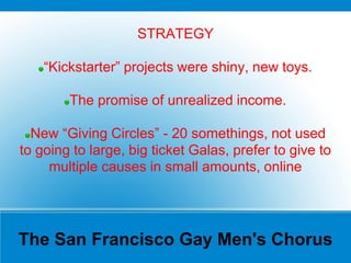 The San Francisco Gay Men's Chorus
STRATEGY
“Kickstarter” projects were shiny, new toys.
The promise of unrealized income.
New “Giving Circles” - 20 somethings, not used
to going to large, big ticket Galas, prefer to give to
multiple causes in small amounts, online
 
