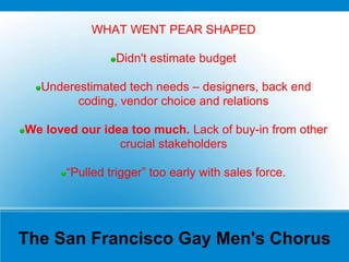 The San Francisco Gay Men's Chorus
WHAT WENT PEAR SHAPED
Didn't estimate budget
Underestimated tech needs – designers, back end
coding, vendor choice and relations
We loved our idea too much. Lack of buy-in from other
crucial stakeholders
“Pulled trigger” too early with sales force.
 
