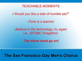 The San Francisco Gay Men's Chorus
TEACHABLE MOMENTS
“Would you like a side of humble pie?”
Time is a teacher
Believe in the technology; try again
i.e., SFGMC Dragathon
The show must go on!
 
