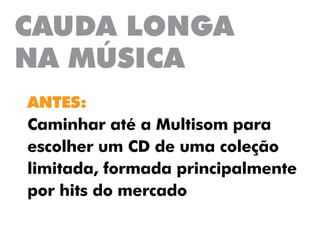 CAUDA LONGA
NA MÚSICA
ANTES:
Caminhar até a Multisom para
escolher um CD de uma coleção
limitada, formada principalmente
por hits do mercado
 