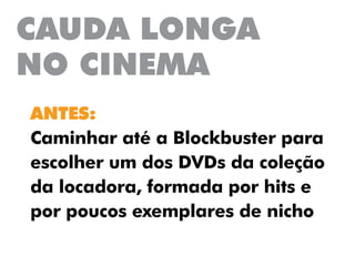 CAUDA LONGA
NO CINEMA
ANTES:
Caminhar até a Blockbuster para
escolher um dos DVDs da coleção
da locadora, formada por hits e
por poucos exemplares de nicho
 
