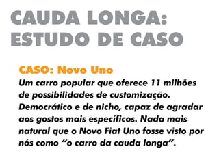CAUDA LONGA:
ESTUDO DE CASO
CASO: Novo Uno
Um carro popular que oferece 11 milhões
de possibilidades de customização.
Democrático e de nicho, capaz de agradar
aos gostos mais específicos. Nada mais
natural que o Novo Fiat Uno fosse visto por
nós como “o carro da cauda longa”.
 