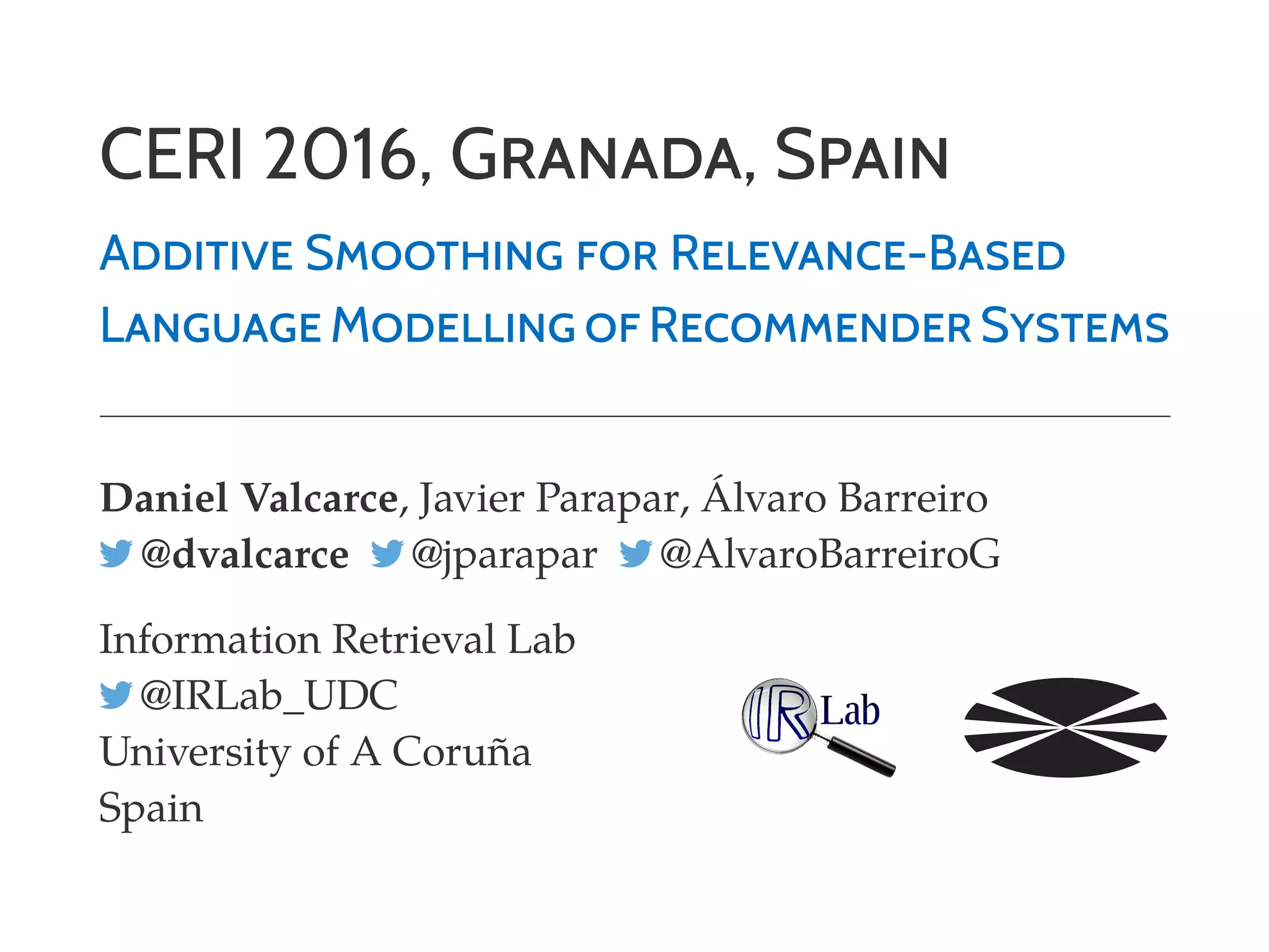 CERI 2016, GRANADA, SPAIN
ADDITIVE SMOOTHING FOR RELEVANCE-BASED
LANGUAGE MODELLING OF RECOMMENDER SYSTEMS
Daniel Valcarce, Javier Parapar, Álvaro Barreiro
@dvalcarce @jparapar @AlvaroBarreiroG
Information Retrieval Lab
@IRLab_UDC
University of A Coruña
Spain
 