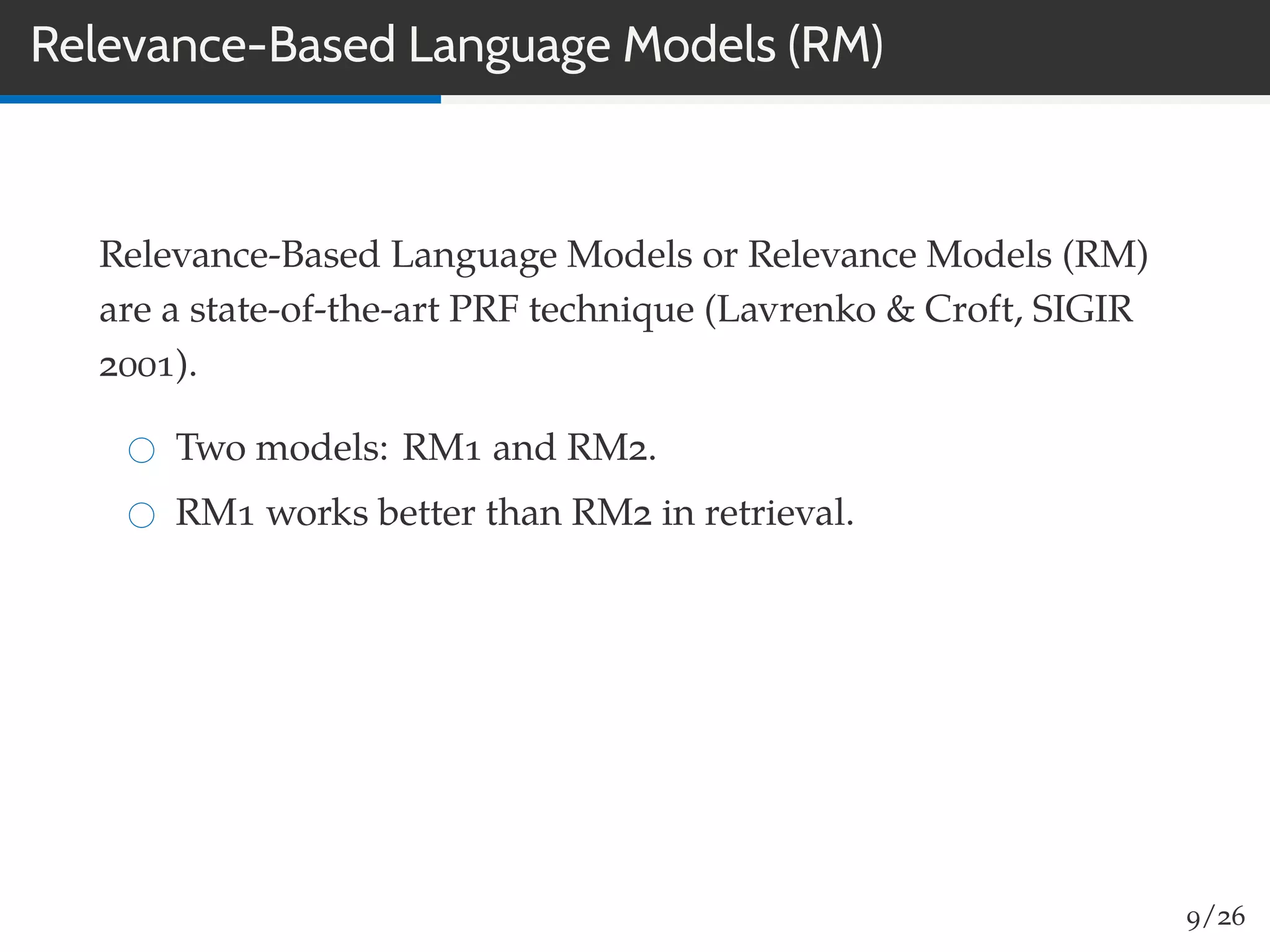 Relevance-Based Language Models (RM)
Relevance-Based Language Models or Relevance Models (RM)
are a state-of-the-art PRF technique (Lavrenko & Croft, SIGIR
2001).
Two models: RM1 and RM2.
RM1 works better than RM2 in retrieval.
9/26
 