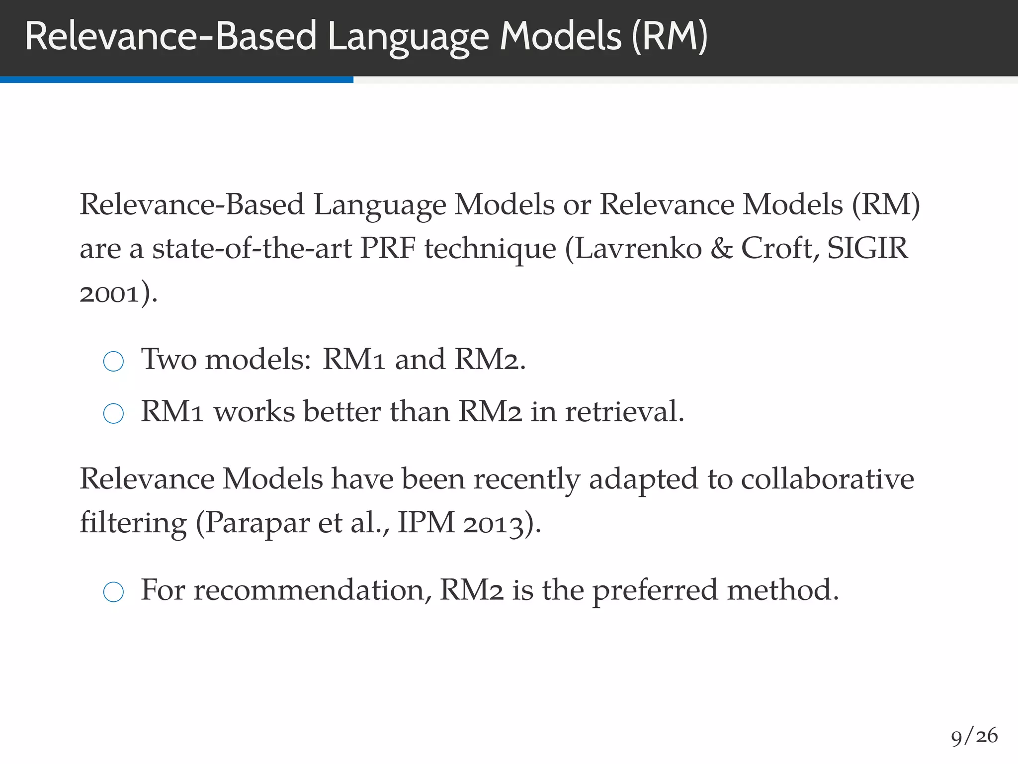 Relevance-Based Language Models (RM)
Relevance-Based Language Models or Relevance Models (RM)
are a state-of-the-art PRF technique (Lavrenko & Croft, SIGIR
2001).
Two models: RM1 and RM2.
RM1 works better than RM2 in retrieval.
Relevance Models have been recently adapted to collaborative
ﬁltering (Parapar et al., IPM 2013).
For recommendation, RM2 is the preferred method.
9/26
 