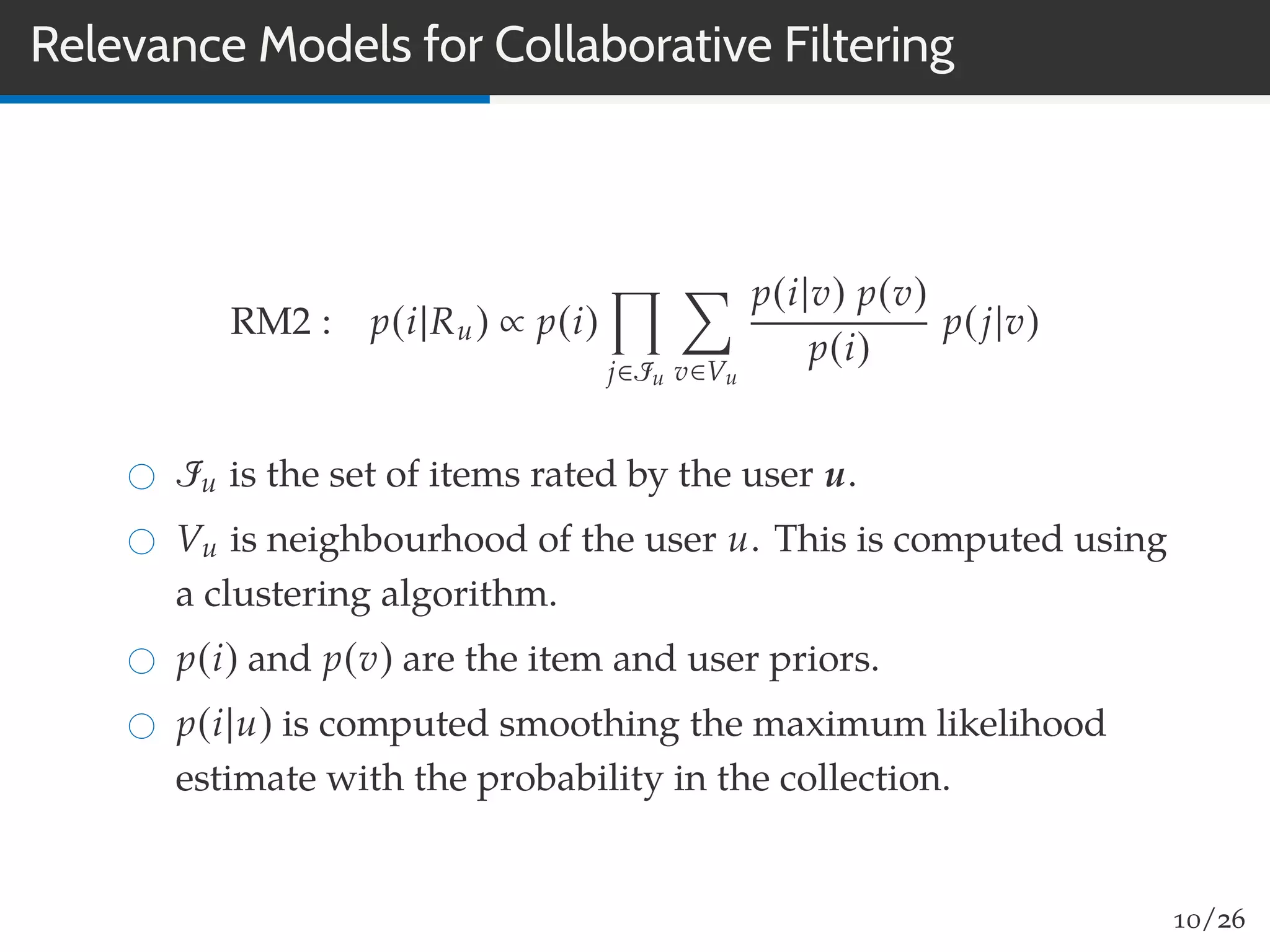 Relevance Models for Collaborative Filtering
RM2 : p(i|Ru) ∝ p(i)
j∈Iu v∈Vu
p(i|v) p(v)
p(i)
p(j|v)
Iu is the set of items rated by the user u.
Vu is neighbourhood of the user u. This is computed using
a clustering algorithm.
p(i) and p(v) are the item and user priors.
p(i|u) is computed smoothing the maximum likelihood
estimate with the probability in the collection.
10/26
 