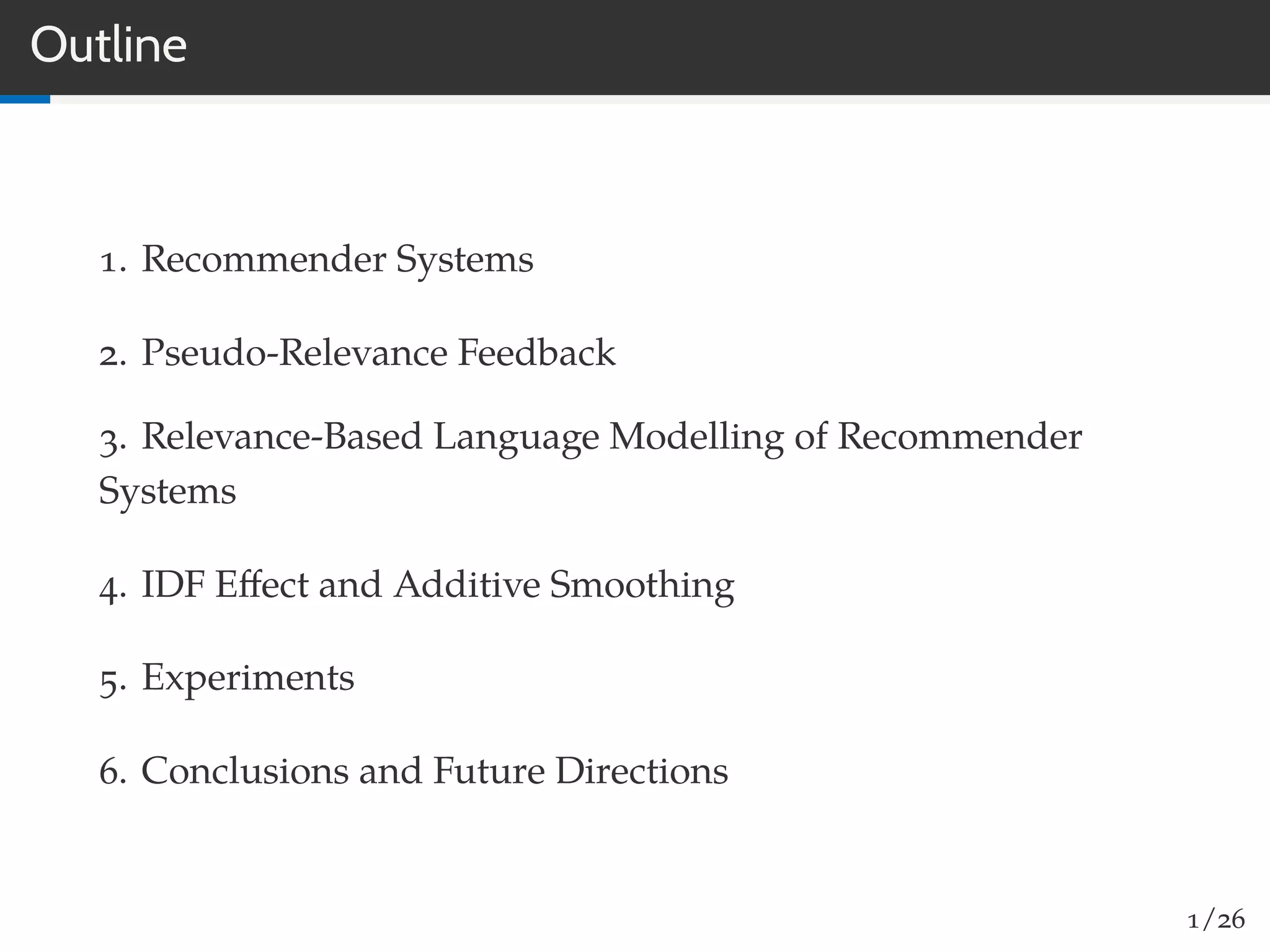 Outline
1. Recommender Systems
2. Pseudo-Relevance Feedback
3. Relevance-Based Language Modelling of Recommender
Systems
4. IDF Eﬀect and Additive Smoothing
5. Experiments
6. Conclusions and Future Directions
1/26
 