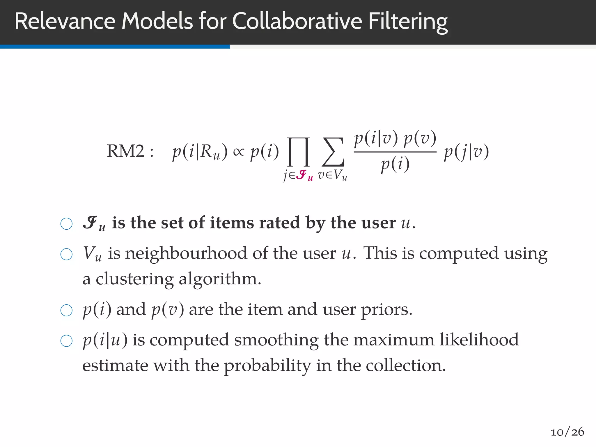 Relevance Models for Collaborative Filtering
RM2 : p(i|Ru) ∝ p(i)
j∈Iu v∈Vu
p(i|v) p(v)
p(i)
p(j|v)
Iu is the set of items rated by the user u.
Vu is neighbourhood of the user u. This is computed using
a clustering algorithm.
p(i) and p(v) are the item and user priors.
p(i|u) is computed smoothing the maximum likelihood
estimate with the probability in the collection.
10/26
 