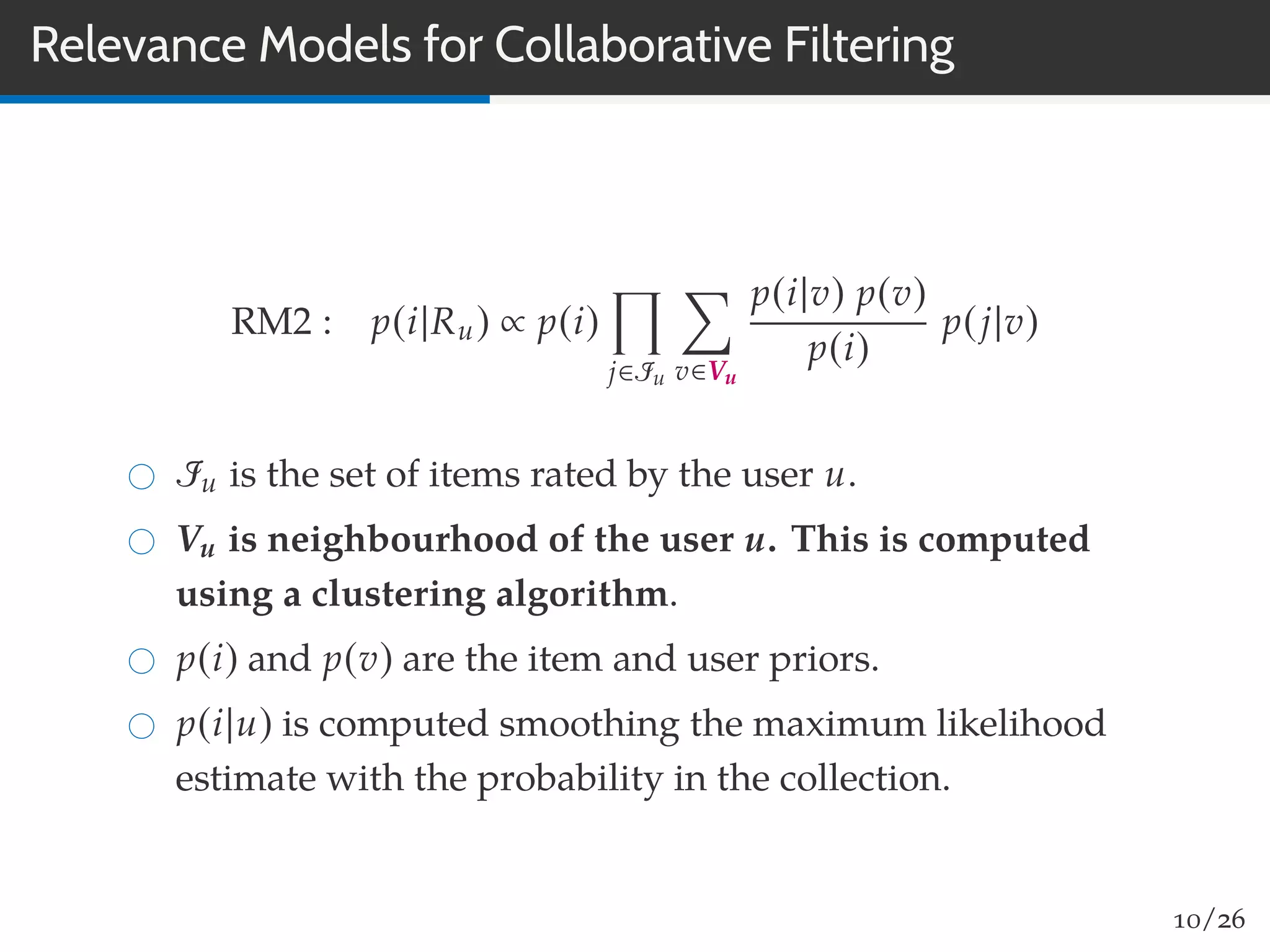 Relevance Models for Collaborative Filtering
RM2 : p(i|Ru) ∝ p(i)
j∈Iu v∈Vu
p(i|v) p(v)
p(i)
p(j|v)
Iu is the set of items rated by the user u.
Vu is neighbourhood of the user u. This is computed
using a clustering algorithm.
p(i) and p(v) are the item and user priors.
p(i|u) is computed smoothing the maximum likelihood
estimate with the probability in the collection.
10/26
 