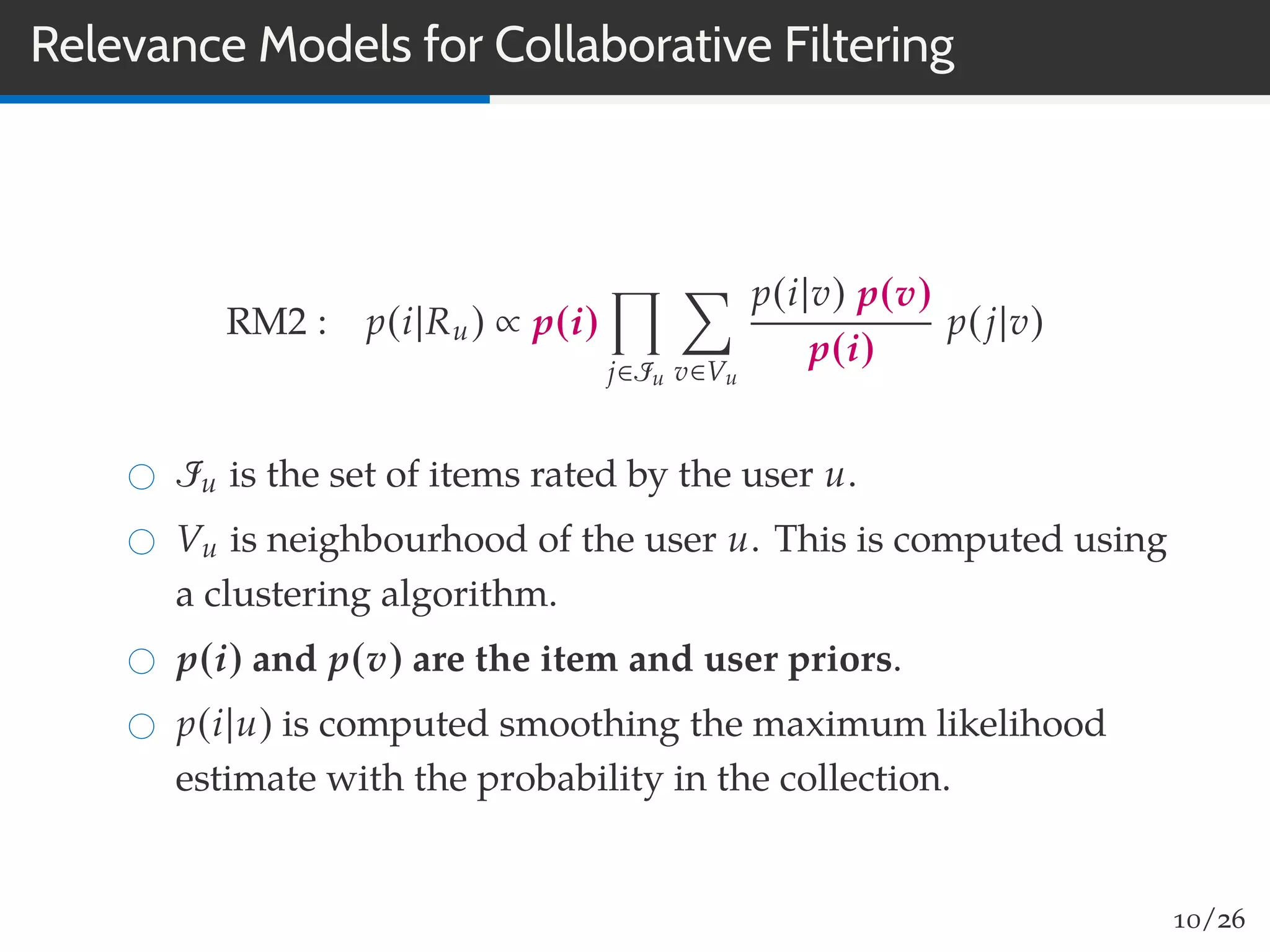 Relevance Models for Collaborative Filtering
RM2 : p(i|Ru) ∝ p(i)
j∈Iu v∈Vu
p(i|v) p(v)
p(i)
p(j|v)
Iu is the set of items rated by the user u.
Vu is neighbourhood of the user u. This is computed using
a clustering algorithm.
p(i) and p(v) are the item and user priors.
p(i|u) is computed smoothing the maximum likelihood
estimate with the probability in the collection.
10/26
 