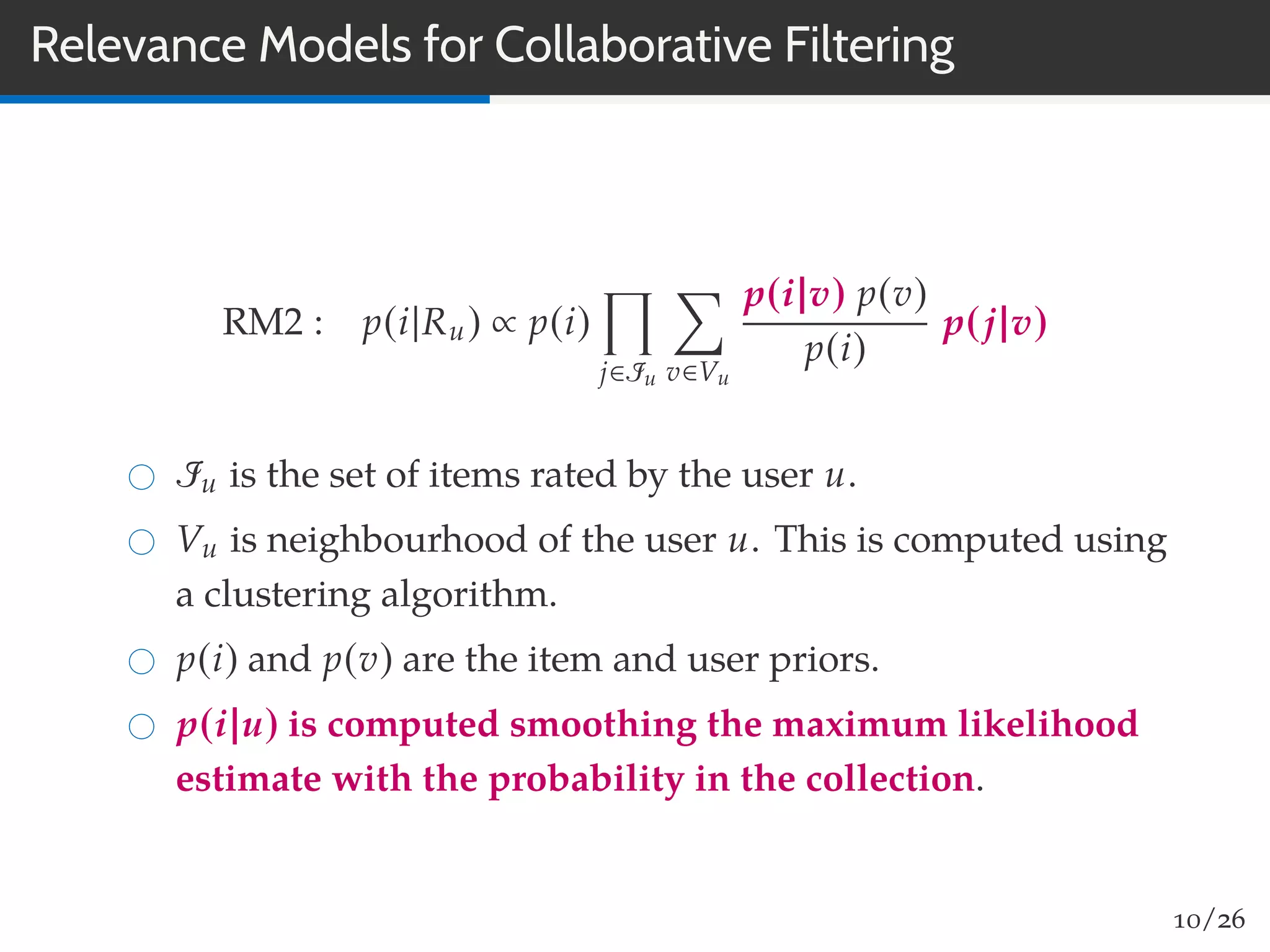 Relevance Models for Collaborative Filtering
RM2 : p(i|Ru) ∝ p(i)
j∈Iu v∈Vu
p(i|v) p(v)
p(i)
p(j|v)
Iu is the set of items rated by the user u.
Vu is neighbourhood of the user u. This is computed using
a clustering algorithm.
p(i) and p(v) are the item and user priors.
p(i|u) is computed smoothing the maximum likelihood
estimate with the probability in the collection.
10/26
 