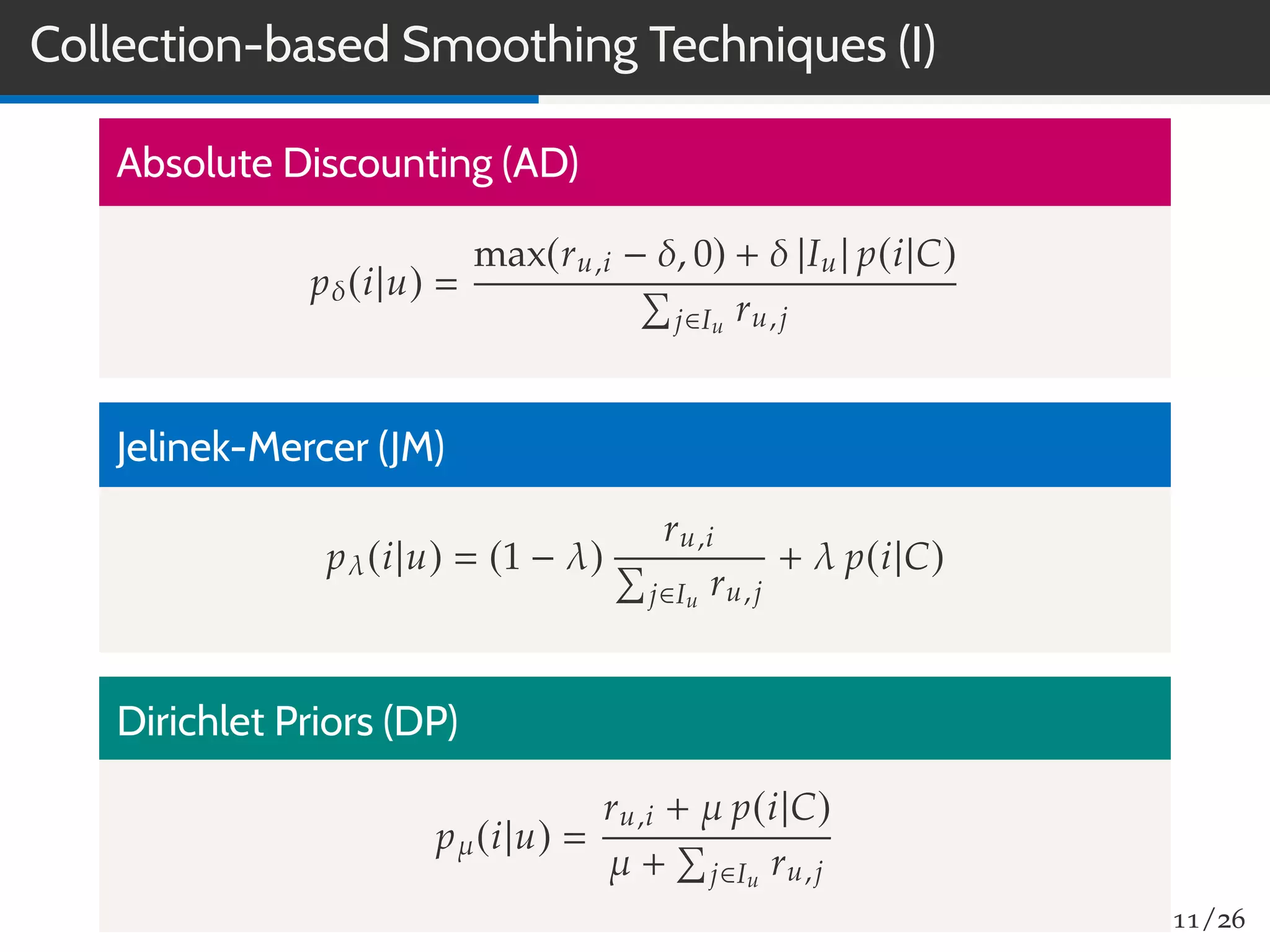 Collection-based Smoothing Techniques (I)
Absolute Discounting (AD)
pδ(i|u)
max(ru,i − δ, 0) + δ |Iu| p(i|C)
j∈Iu
ru,j
Jelinek-Mercer (JM)
pλ(i|u) (1 − λ)
ru,i
j∈Iu
ru,j
+ λ p(i|C)
Dirichlet Priors (DP)
pµ(i|u)
ru,i + µ p(i|C)
µ + j∈Iu
ru,j
11/26
 