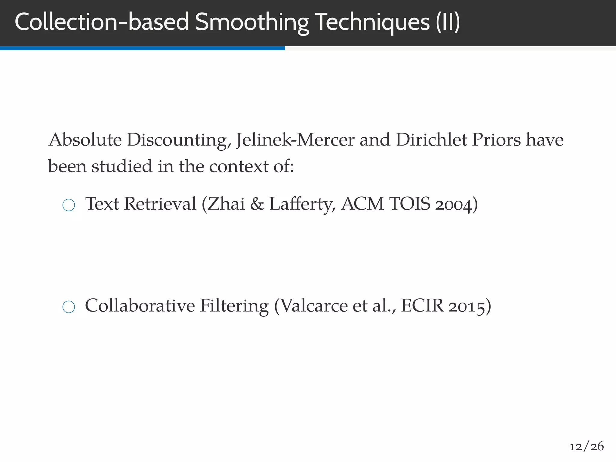 Collection-based Smoothing Techniques (II)
Absolute Discounting, Jelinek-Mercer and Dirichlet Priors have
been studied in the context of:
Text Retrieval (Zhai & Laﬀerty, ACM TOIS 2004)
Collaborative Filtering (Valcarce et al., ECIR 2015)
12/26
 