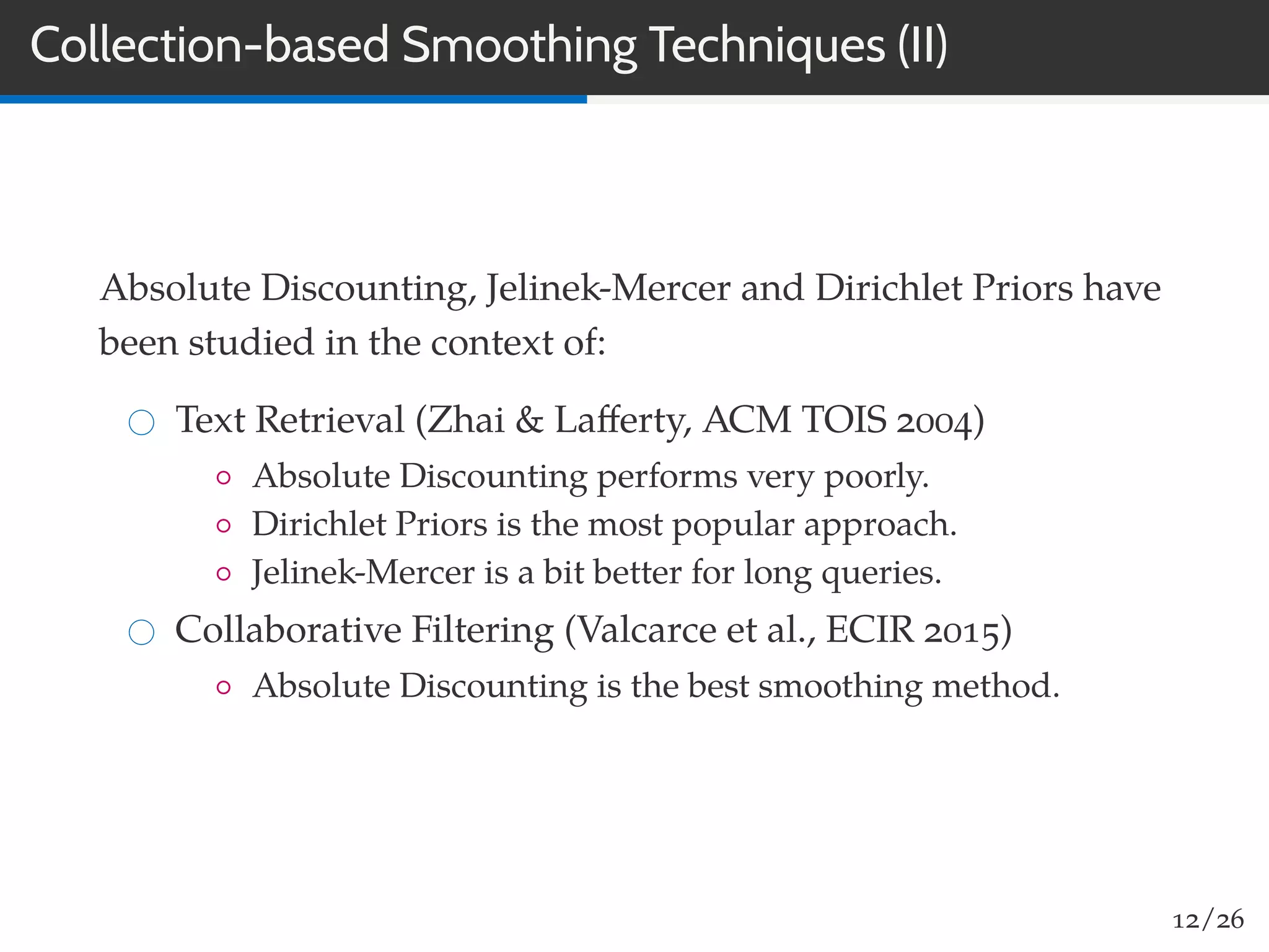 Collection-based Smoothing Techniques (II)
Absolute Discounting, Jelinek-Mercer and Dirichlet Priors have
been studied in the context of:
Text Retrieval (Zhai & Laﬀerty, ACM TOIS 2004)
◦ Absolute Discounting performs very poorly.
◦ Dirichlet Priors is the most popular approach.
◦ Jelinek-Mercer is a bit better for long queries.
Collaborative Filtering (Valcarce et al., ECIR 2015)
◦ Absolute Discounting is the best smoothing method.
12/26
 