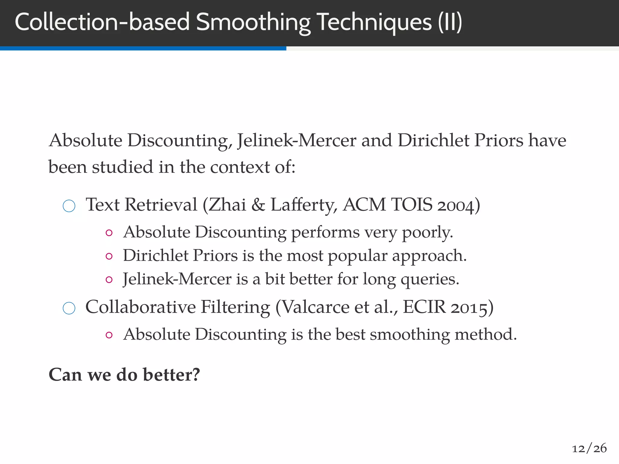Collection-based Smoothing Techniques (II)
Absolute Discounting, Jelinek-Mercer and Dirichlet Priors have
been studied in the context of:
Text Retrieval (Zhai & Laﬀerty, ACM TOIS 2004)
◦ Absolute Discounting performs very poorly.
◦ Dirichlet Priors is the most popular approach.
◦ Jelinek-Mercer is a bit better for long queries.
Collaborative Filtering (Valcarce et al., ECIR 2015)
◦ Absolute Discounting is the best smoothing method.
Can we do better?
12/26
 