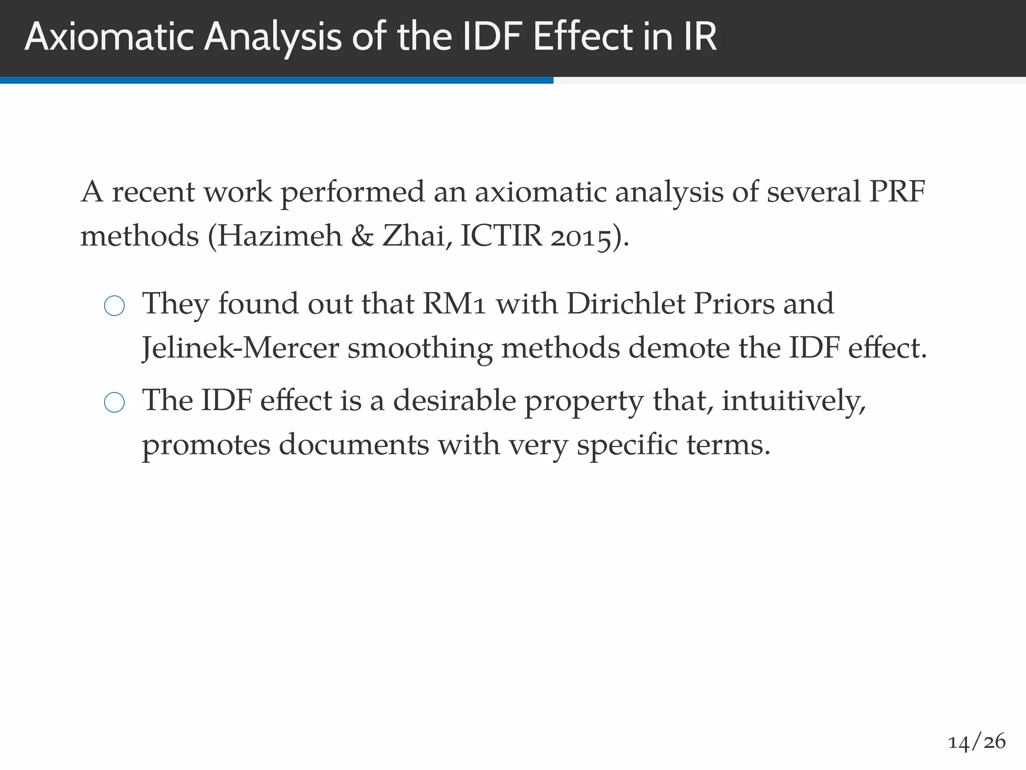 Axiomatic Analysis of the IDF Effect in IR
A recent work performed an axiomatic analysis of several PRF
methods (Hazimeh & Zhai, ICTIR 2015).
They found out that RM1 with Dirichlet Priors and
Jelinek-Mercer smoothing methods demote the IDF eﬀect.
The IDF eﬀect is a desirable property that, intuitively,
promotes documents with very speciﬁc terms.
14/26
 