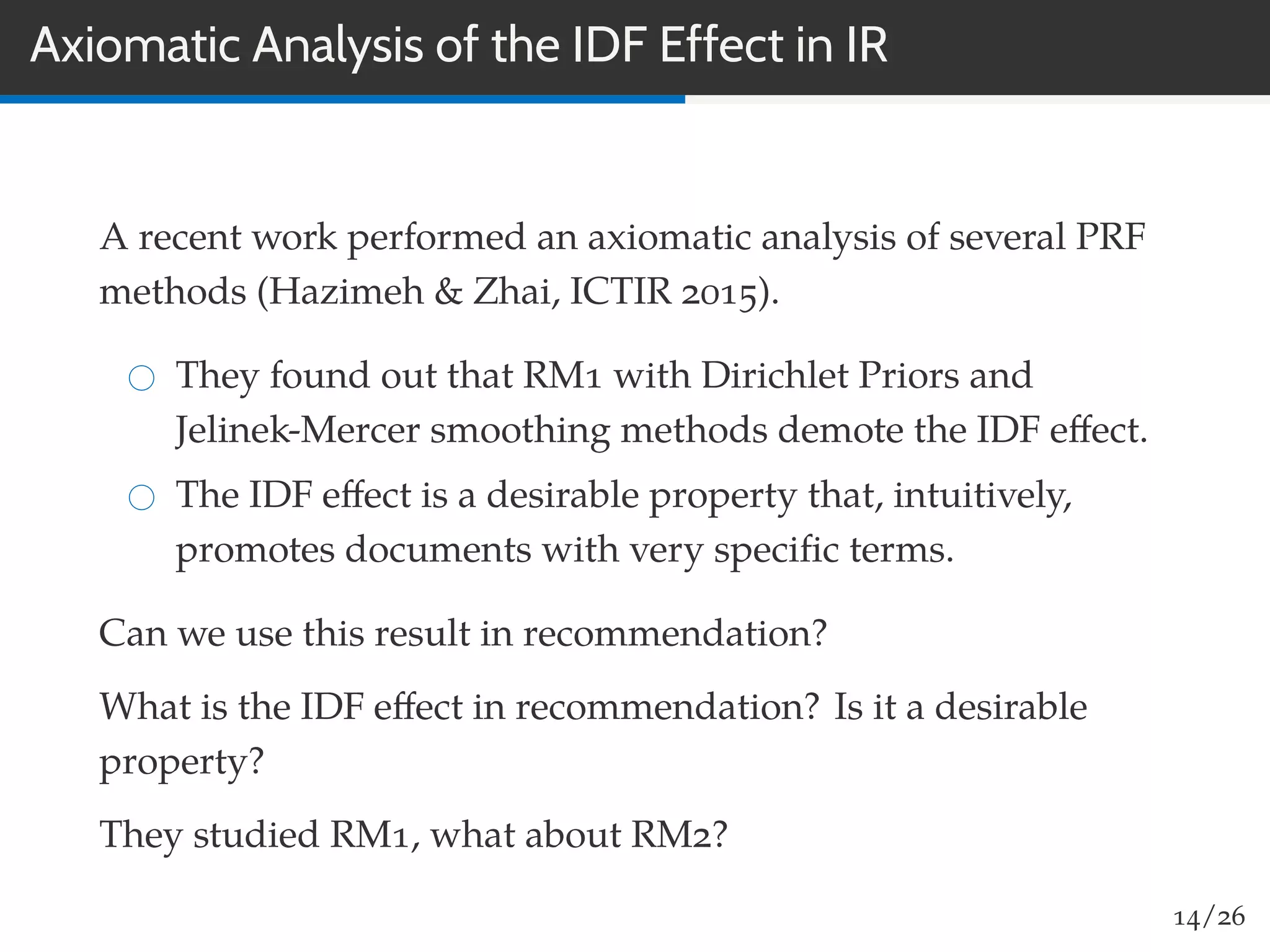 Axiomatic Analysis of the IDF Effect in IR
A recent work performed an axiomatic analysis of several PRF
methods (Hazimeh & Zhai, ICTIR 2015).
They found out that RM1 with Dirichlet Priors and
Jelinek-Mercer smoothing methods demote the IDF eﬀect.
The IDF eﬀect is a desirable property that, intuitively,
promotes documents with very speciﬁc terms.
Can we use this result in recommendation?
What is the IDF eﬀect in recommendation? Is it a desirable
property?
They studied RM1, what about RM2?
14/26
 
