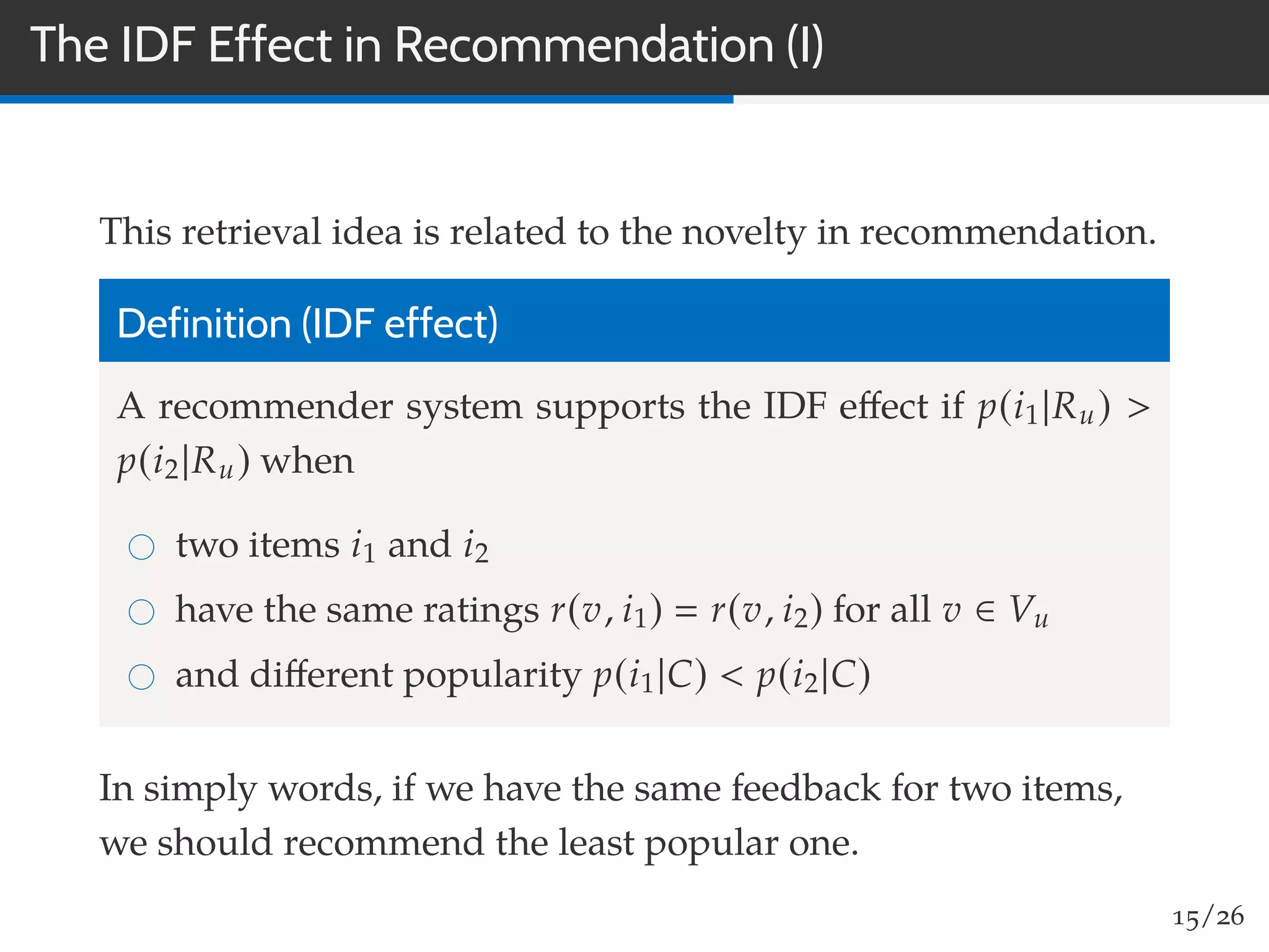 The IDF Effect in Recommendation (I)
This retrieval idea is related to the novelty in recommendation.
Definition (IDF effect)
A recommender system supports the IDF eﬀect if p(i1|Ru) >
p(i2|Ru) when
two items i1 and i2
have the same ratings r(v, i1) r(v, i2) for all v ∈ Vu
and diﬀerent popularity p(i1|C) < p(i2|C)
In simply words, if we have the same feedback for two items,
we should recommend the least popular one.
15/26
 