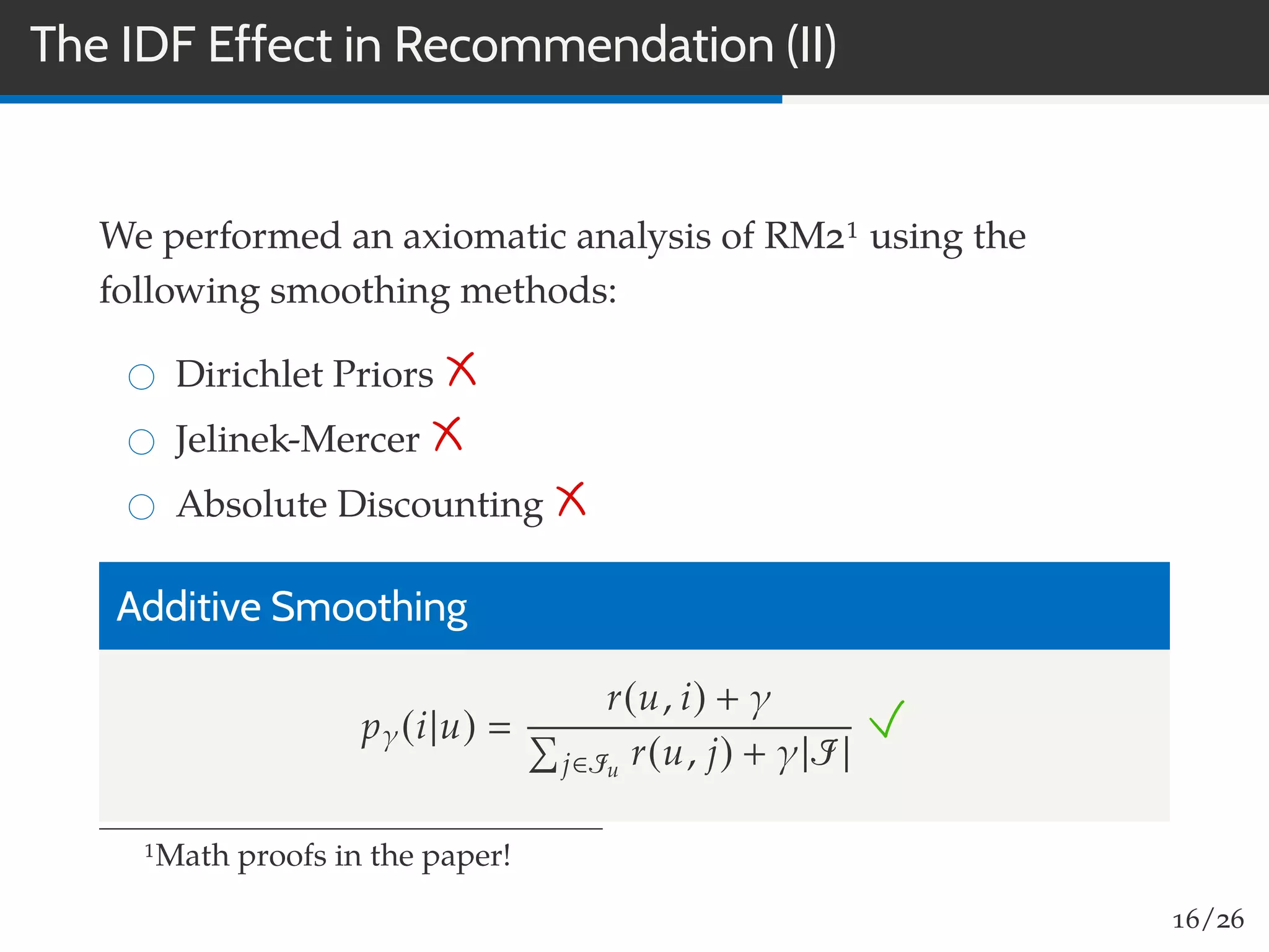 The IDF Effect in Recommendation (II)
We performed an axiomatic analysis of RM21 using the
following smoothing methods:
Dirichlet Priors
Jelinek-Mercer
Absolute Discounting
Additive Smoothing
pγ(i|u)
r(u, i) + γ
j∈Iu
r(u, j) + γ|I|
1Math proofs in the paper!
16/26
 