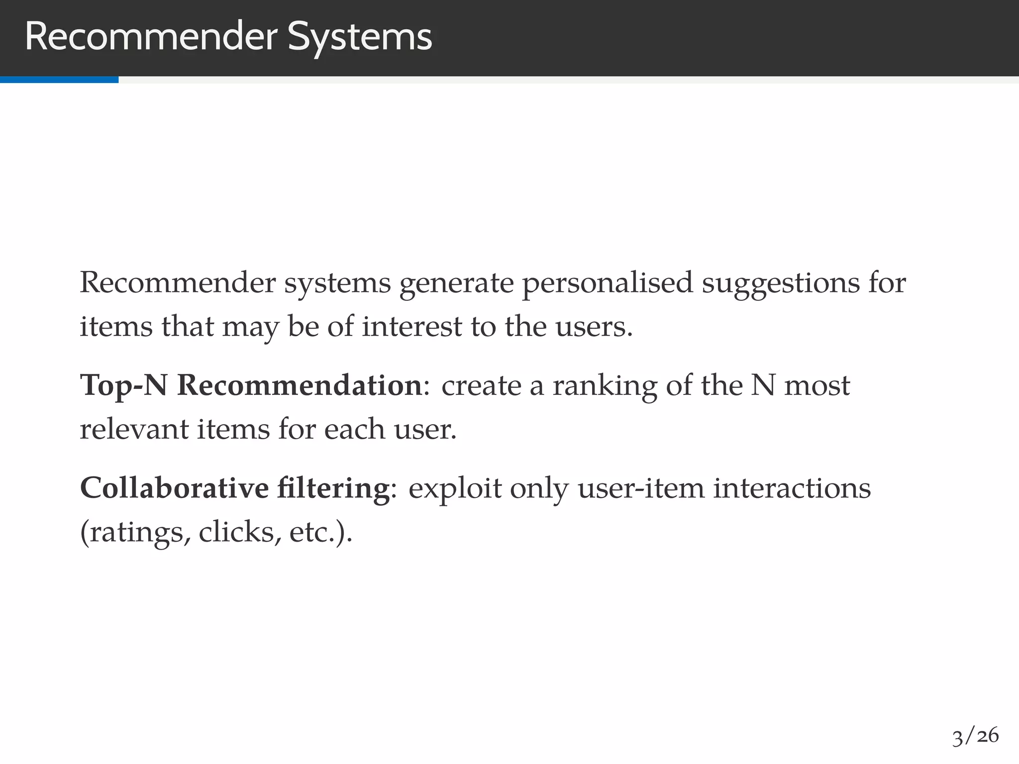 Recommender Systems
Recommender systems generate personalised suggestions for
items that may be of interest to the users.
Top-N Recommendation: create a ranking of the N most
relevant items for each user.
Collaborative ﬁltering: exploit only user-item interactions
(ratings, clicks, etc.).
3/26
 