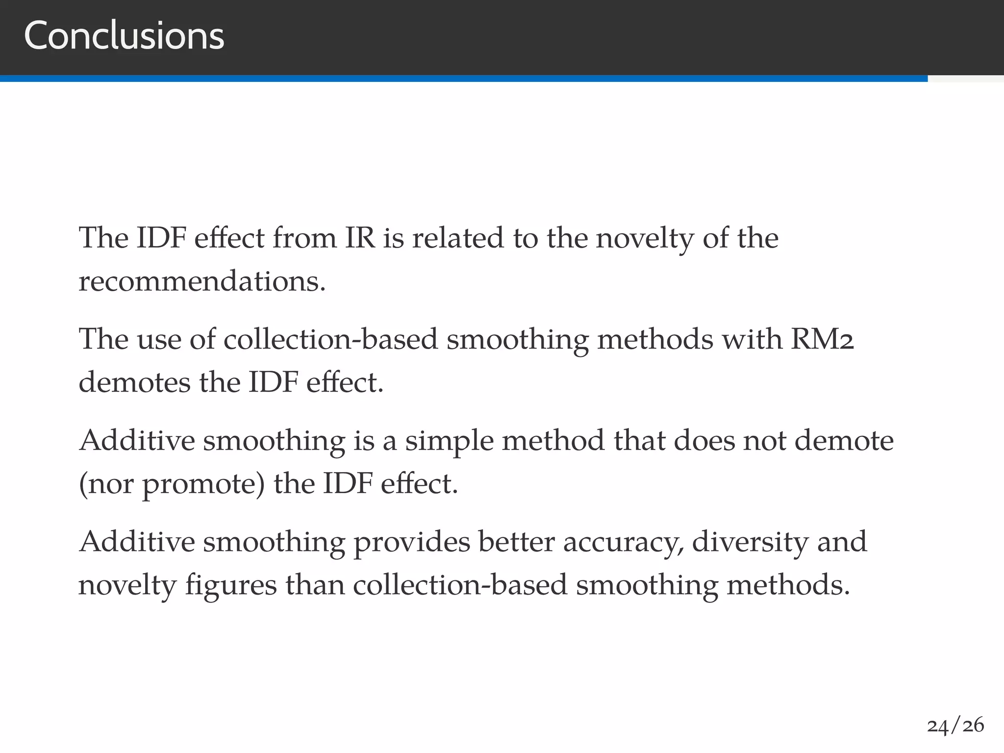Conclusions
The IDF eﬀect from IR is related to the novelty of the
recommendations.
The use of collection-based smoothing methods with RM2
demotes the IDF eﬀect.
Additive smoothing is a simple method that does not demote
(nor promote) the IDF eﬀect.
Additive smoothing provides better accuracy, diversity and
novelty ﬁgures than collection-based smoothing methods.
24/26
 