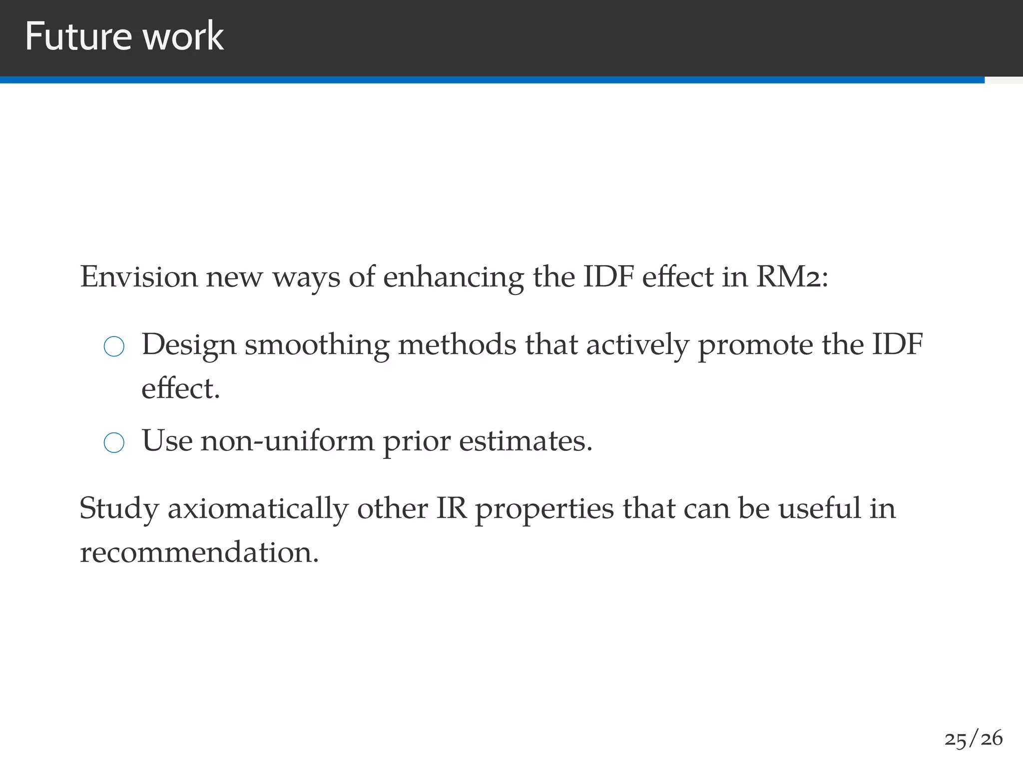 Future work
Envision new ways of enhancing the IDF eﬀect in RM2:
Design smoothing methods that actively promote the IDF
eﬀect.
Use non-uniform prior estimates.
Study axiomatically other IR properties that can be useful in
recommendation.
25/26
 