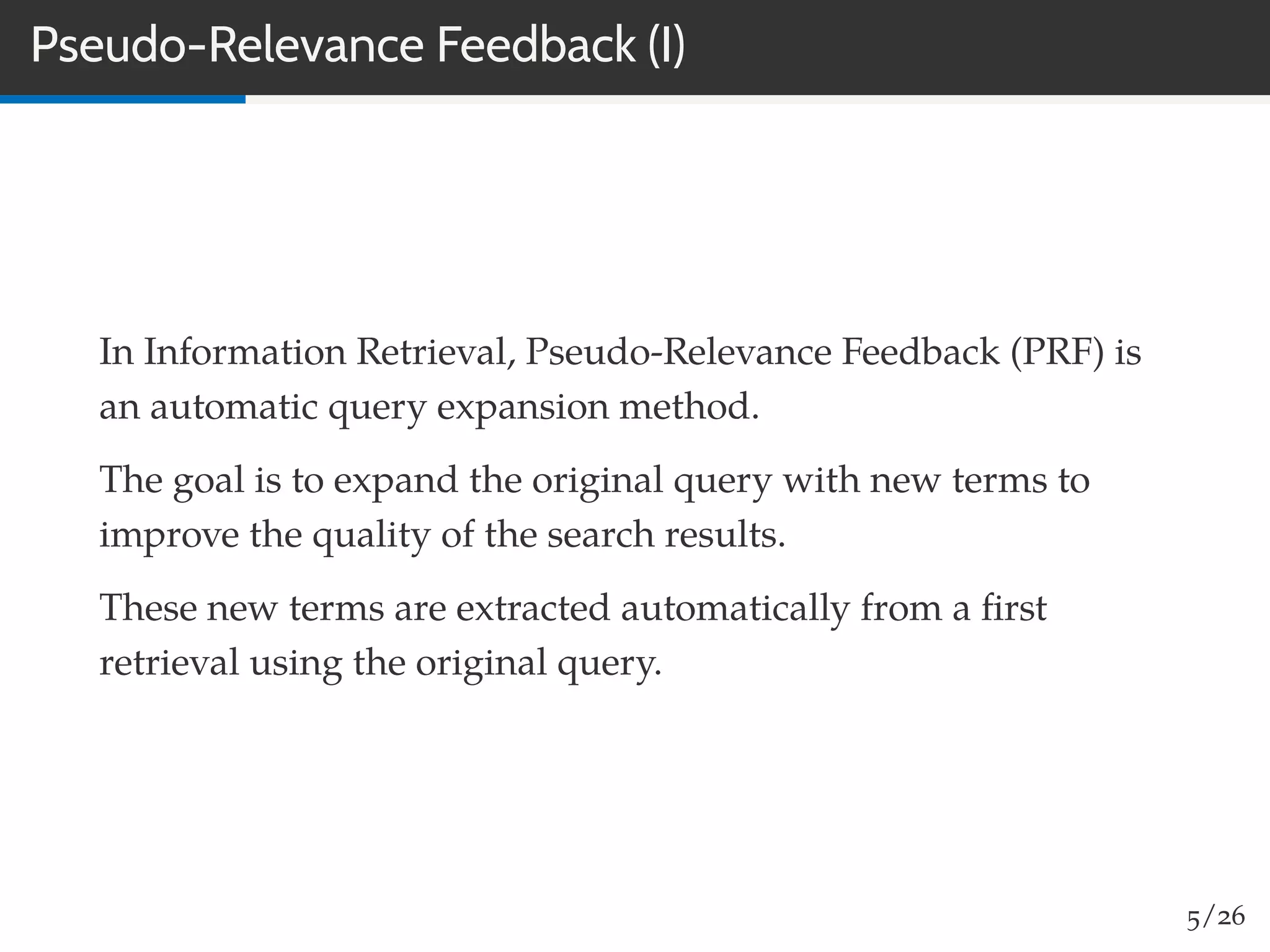 Pseudo-Relevance Feedback (I)
In Information Retrieval, Pseudo-Relevance Feedback (PRF) is
an automatic query expansion method.
The goal is to expand the original query with new terms to
improve the quality of the search results.
These new terms are extracted automatically from a ﬁrst
retrieval using the original query.
5/26
 