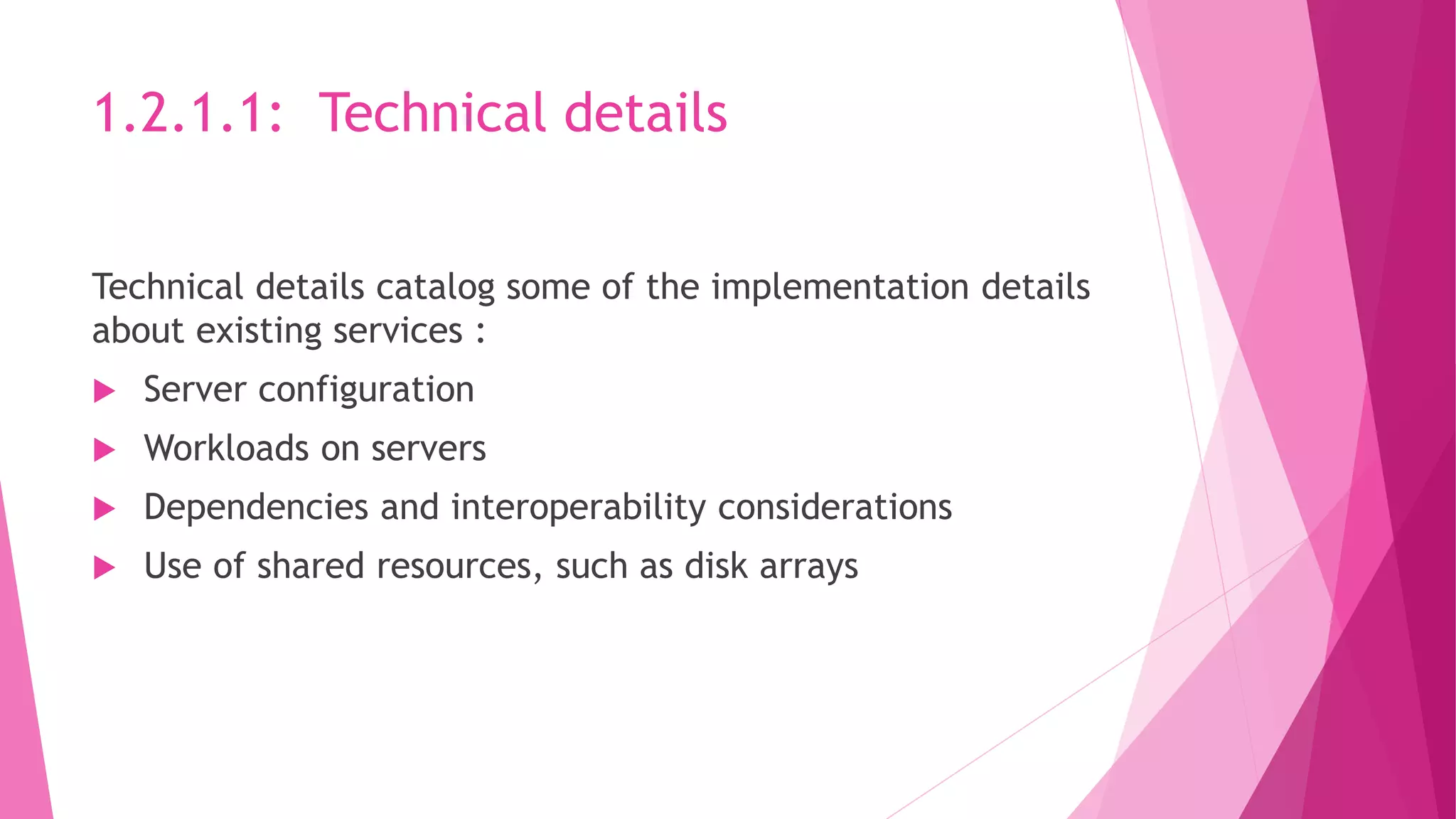 1.2.1.1: Technical details
Technical details catalog some of the implementation details
about existing services :
 Server configuration
 Workloads on servers
 Dependencies and interoperability considerations
 Use of shared resources, such as disk arrays
 