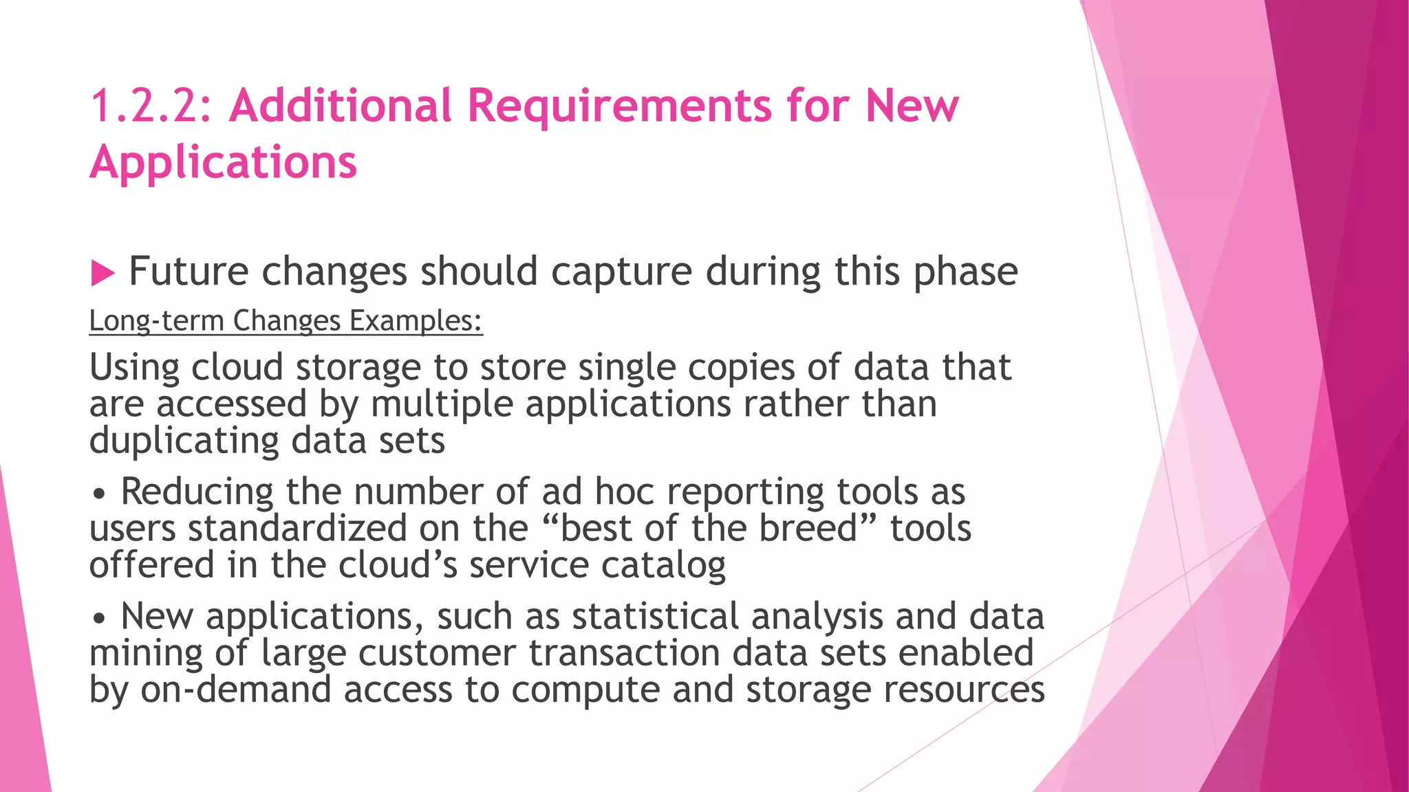 1.2.2: Additional Requirements for New
Applications
 Future changes should capture during this phase
Long-term Changes Examples:
Using cloud storage to store single copies of data that
are accessed by multiple applications rather than
duplicating data sets
• Reducing the number of ad hoc reporting tools as
users standardized on the “best of the breed” tools
offered in the cloud’s service catalog
• New applications, such as statistical analysis and data
mining of large customer transaction data sets enabled
by on‐demand access to compute and storage resources
 