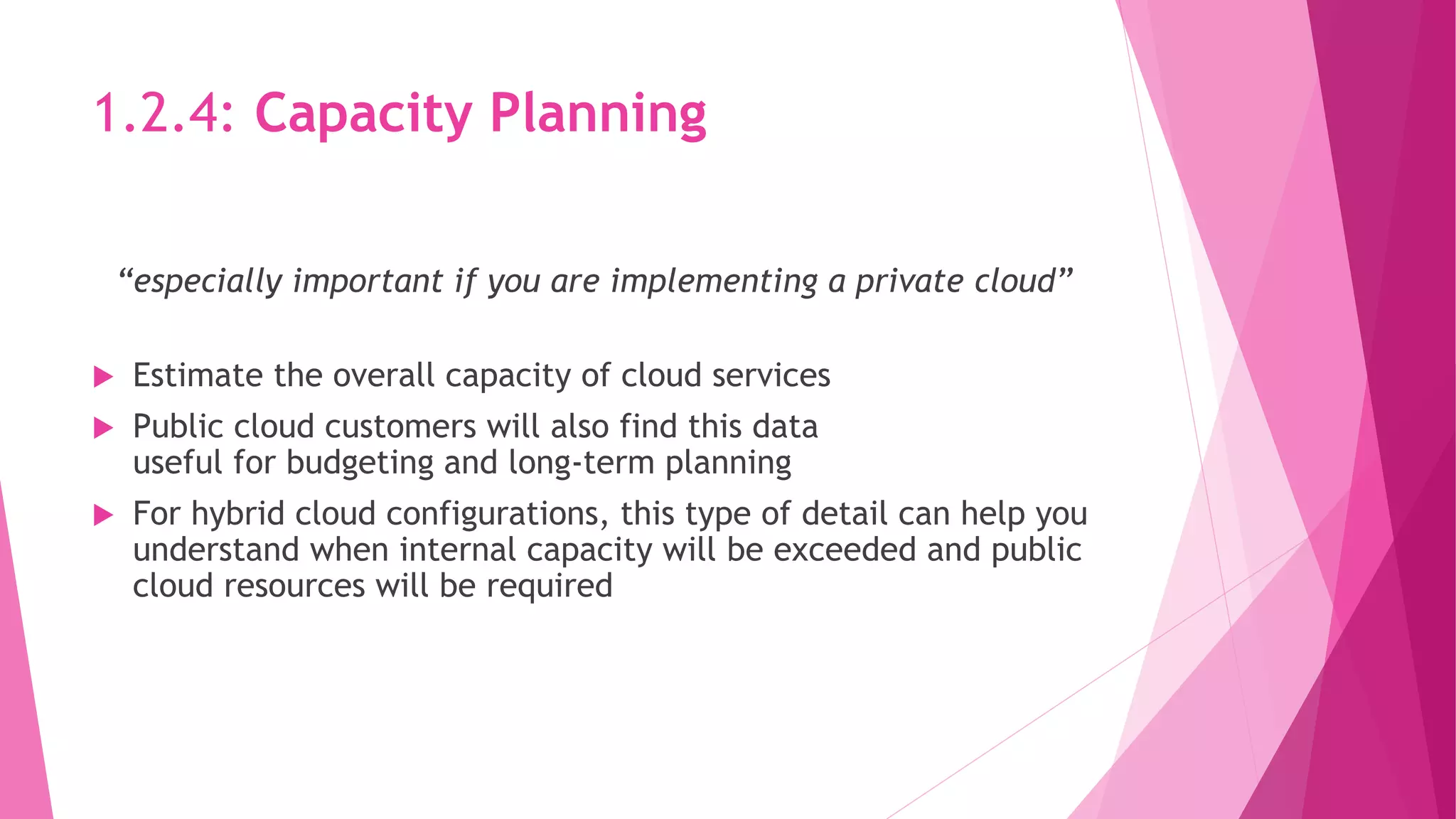1.2.4: Capacity Planning
“especially important if you are implementing a private cloud”
 Estimate the overall capacity of cloud services
 Public cloud customers will also find this data
useful for budgeting and long‐term planning
 For hybrid cloud configurations, this type of detail can help you
understand when internal capacity will be exceeded and public
cloud resources will be required
 