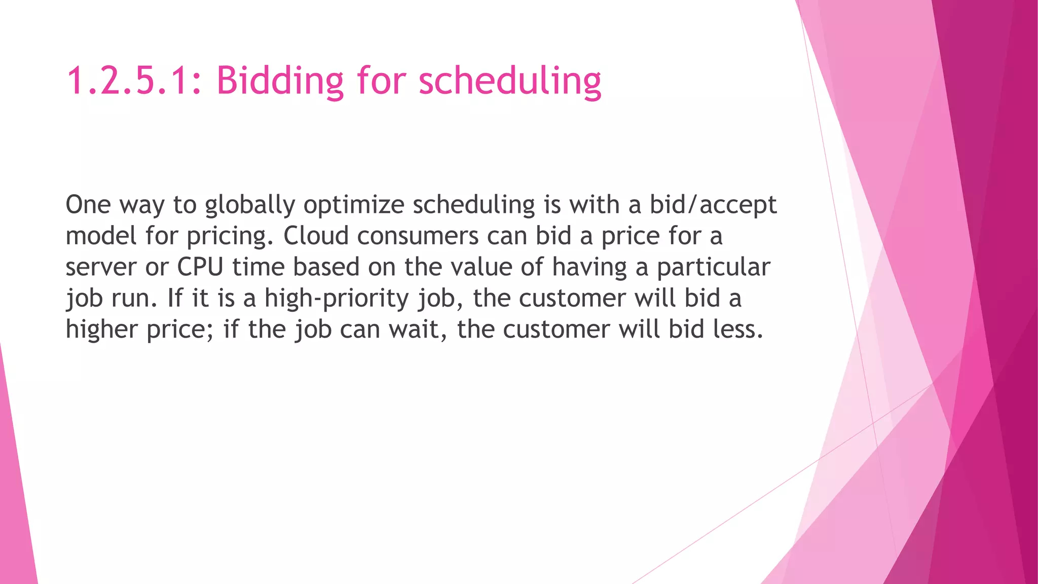 1.2.5.1: Bidding for scheduling
One way to globally optimize scheduling is with a bid/accept
model for pricing. Cloud consumers can bid a price for a
server or CPU time based on the value of having a particular
job run. If it is a high‐priority job, the customer will bid a
higher price; if the job can wait, the customer will bid less.
 