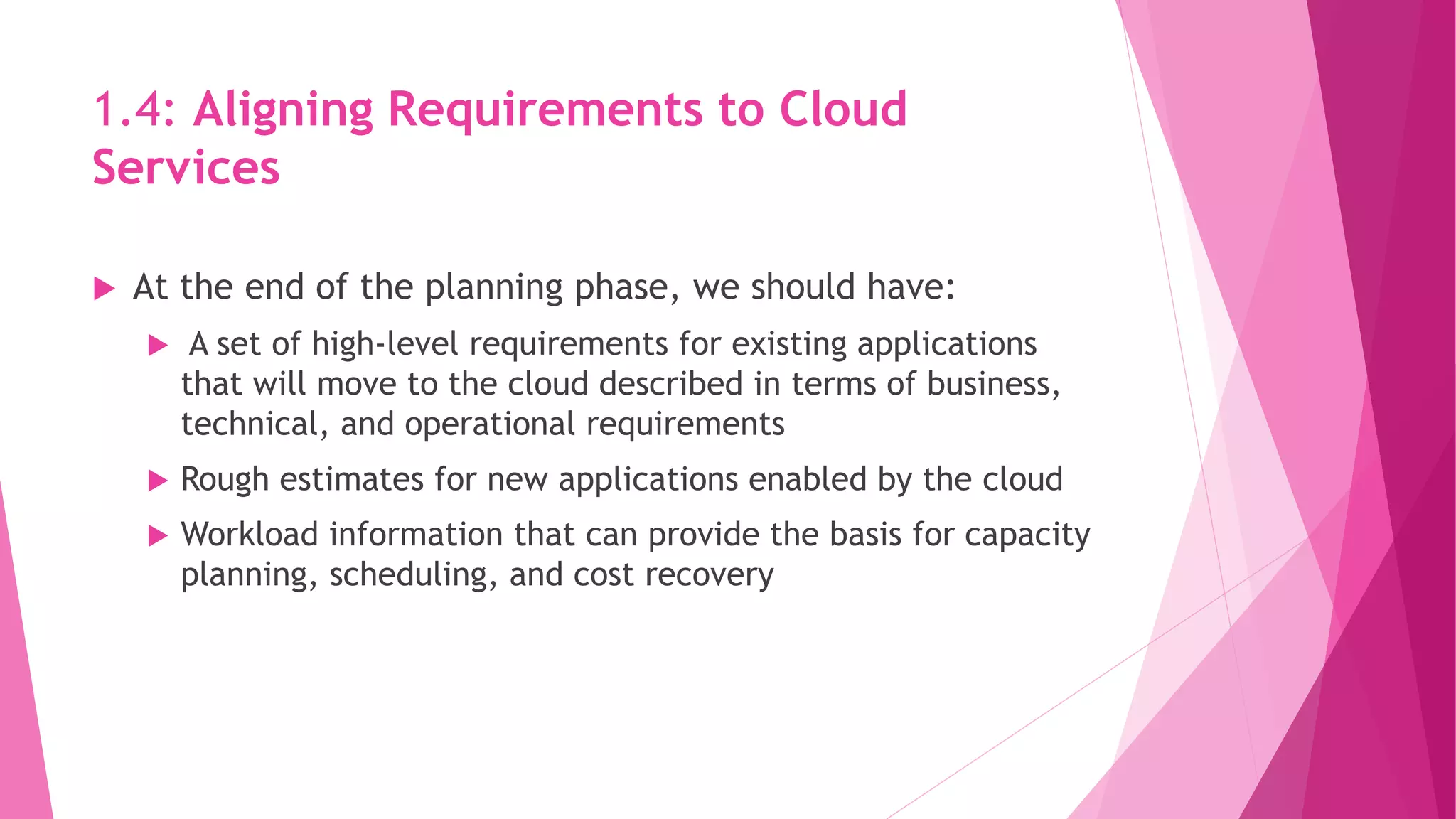 1.4: Aligning Requirements to Cloud
Services
 At the end of the planning phase, we should have:
 A set of high‐level requirements for existing applications
that will move to the cloud described in terms of business,
technical, and operational requirements
 Rough estimates for new applications enabled by the cloud
 Workload information that can provide the basis for capacity
planning, scheduling, and cost recovery
 