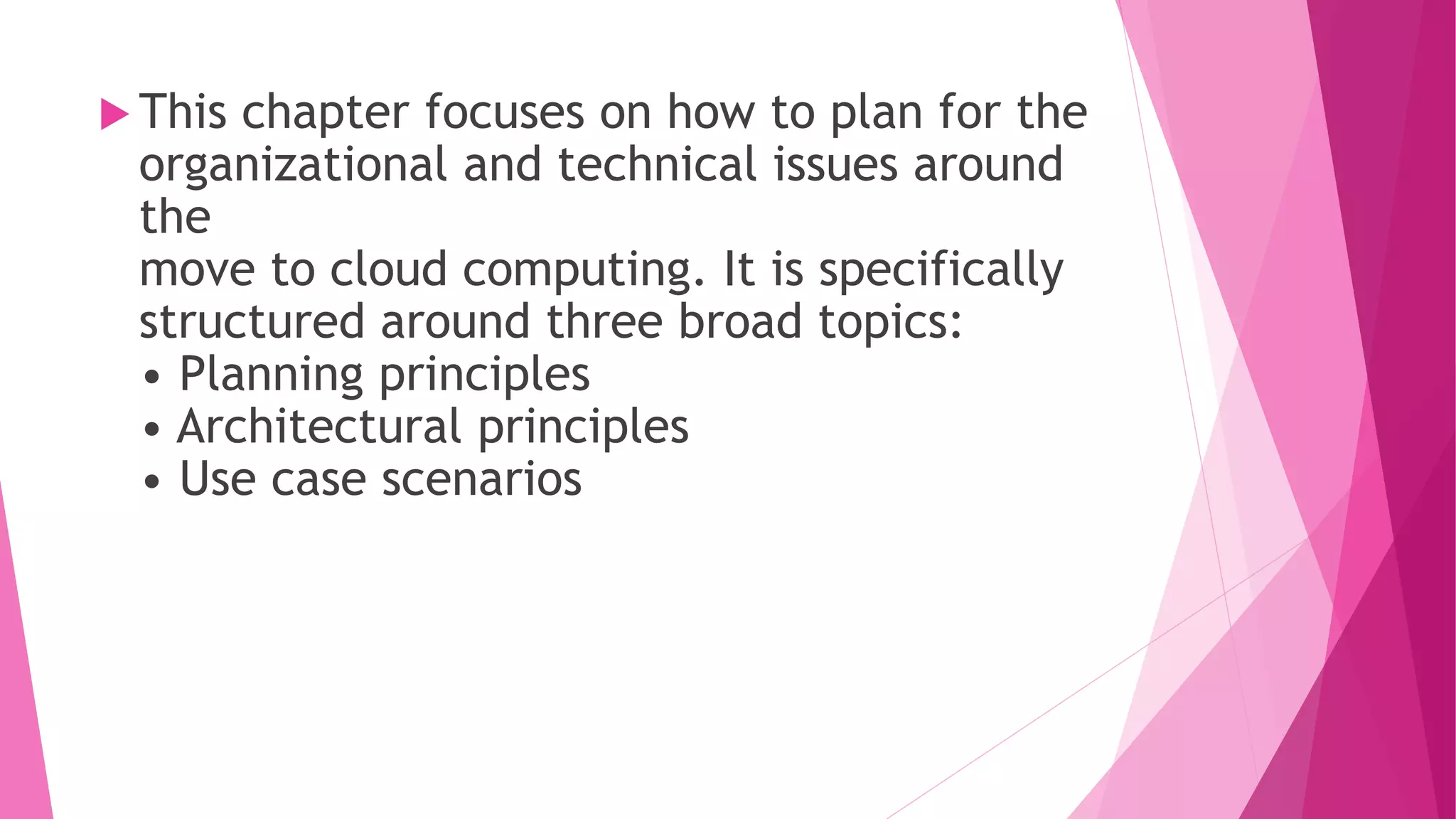  This chapter focuses on how to plan for the
organizational and technical issues around
the
move to cloud computing. It is specifically
structured around three broad topics:
• Planning principles
• Architectural principles
• Use case scenarios
 