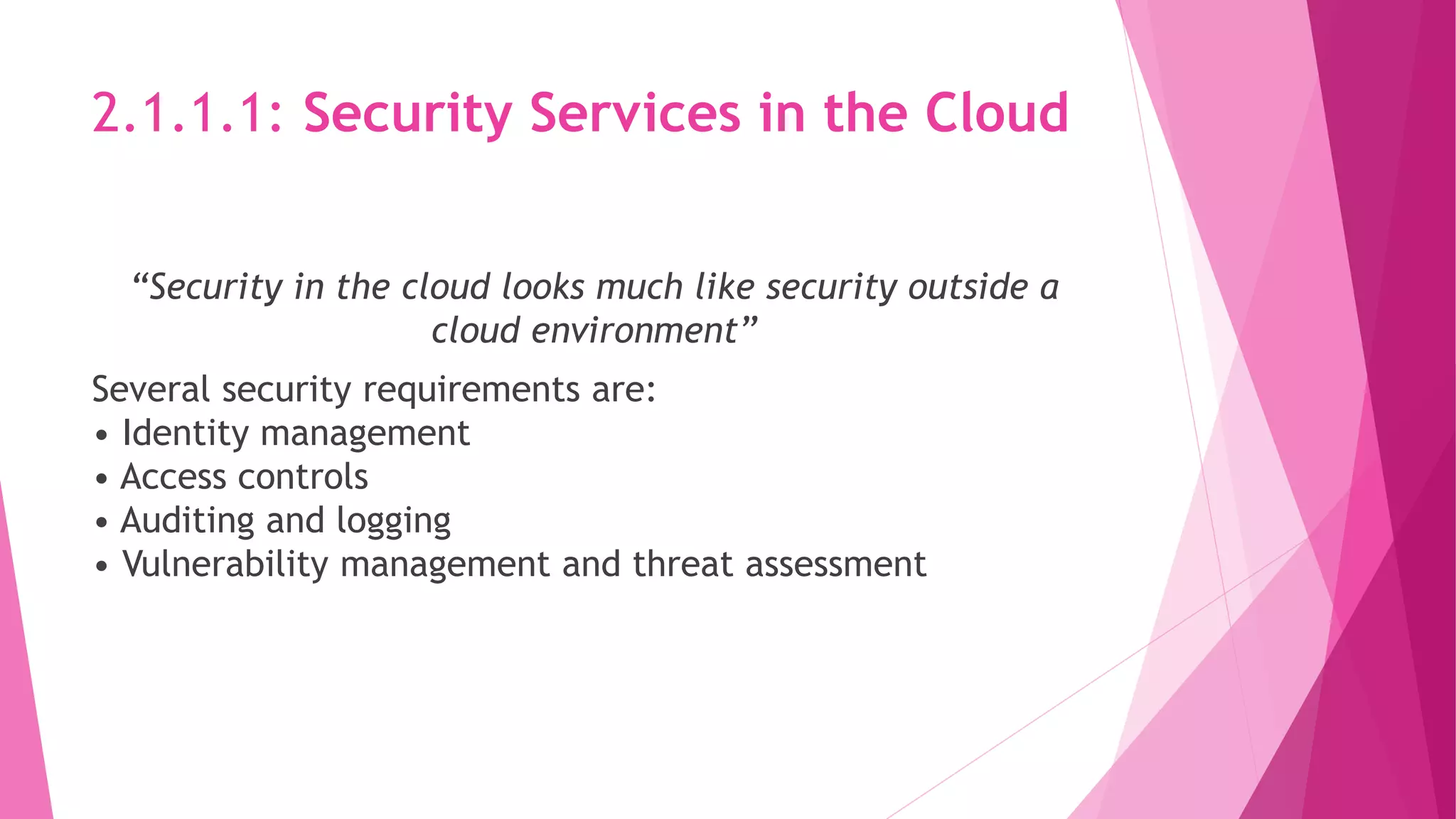 2.1.1.1: Security Services in the Cloud
“Security in the cloud looks much like security outside a
cloud environment”
Several security requirements are:
• Identity management
• Access controls
• Auditing and logging
• Vulnerability management and threat assessment
 