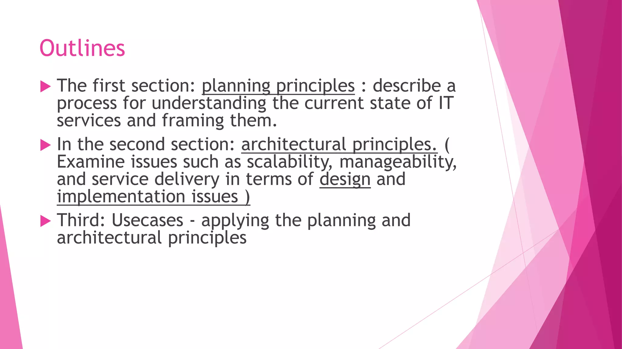 Outlines
 The first section: planning principles : describe a
process for understanding the current state of IT
services and framing them.
 In the second section: architectural principles. (
Examine issues such as scalability, manageability,
and service delivery in terms of design and
implementation issues )
 Third: Usecases - applying the planning and
architectural principles
 