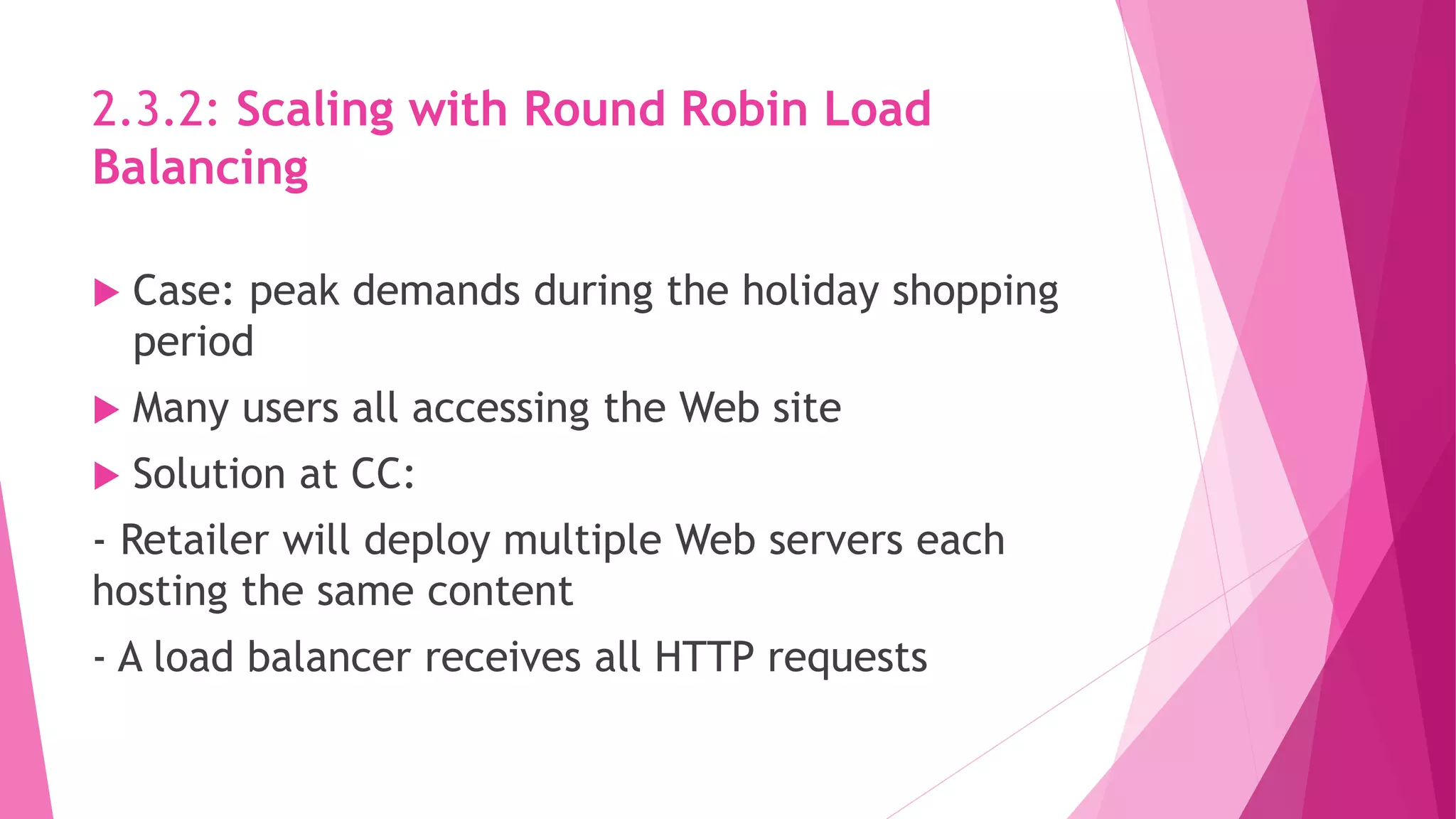 2.3.2: Scaling with Round Robin Load
Balancing
 Case: peak demands during the holiday shopping
period
 Many users all accessing the Web site
 Solution at CC:
- Retailer will deploy multiple Web servers each
hosting the same content
- A load balancer receives all HTTP requests
 