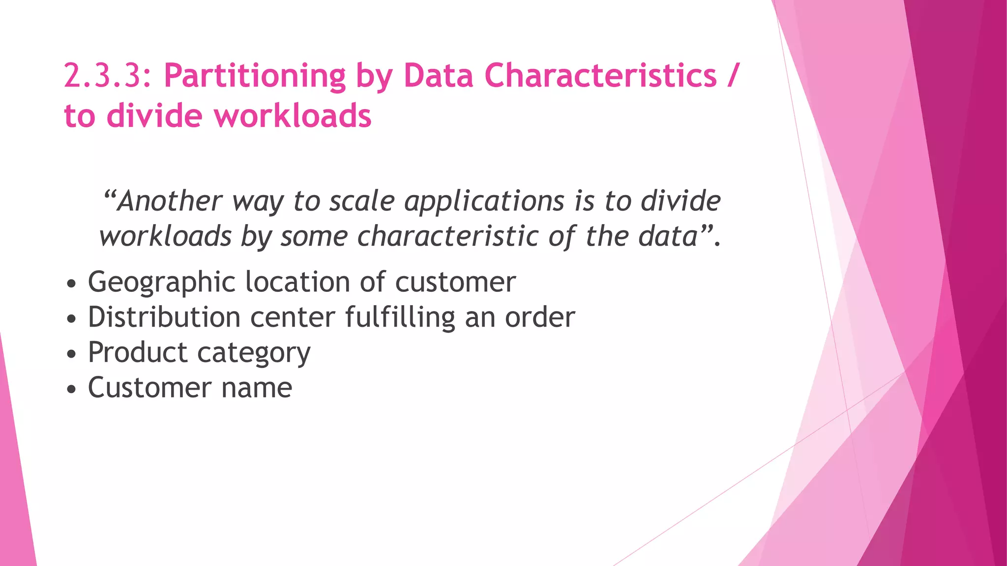 2.3.3: Partitioning by Data Characteristics /
to divide workloads
“Another way to scale applications is to divide
workloads by some characteristic of the data”.
• Geographic location of customer
• Distribution center fulfilling an order
• Product category
• Customer name
 