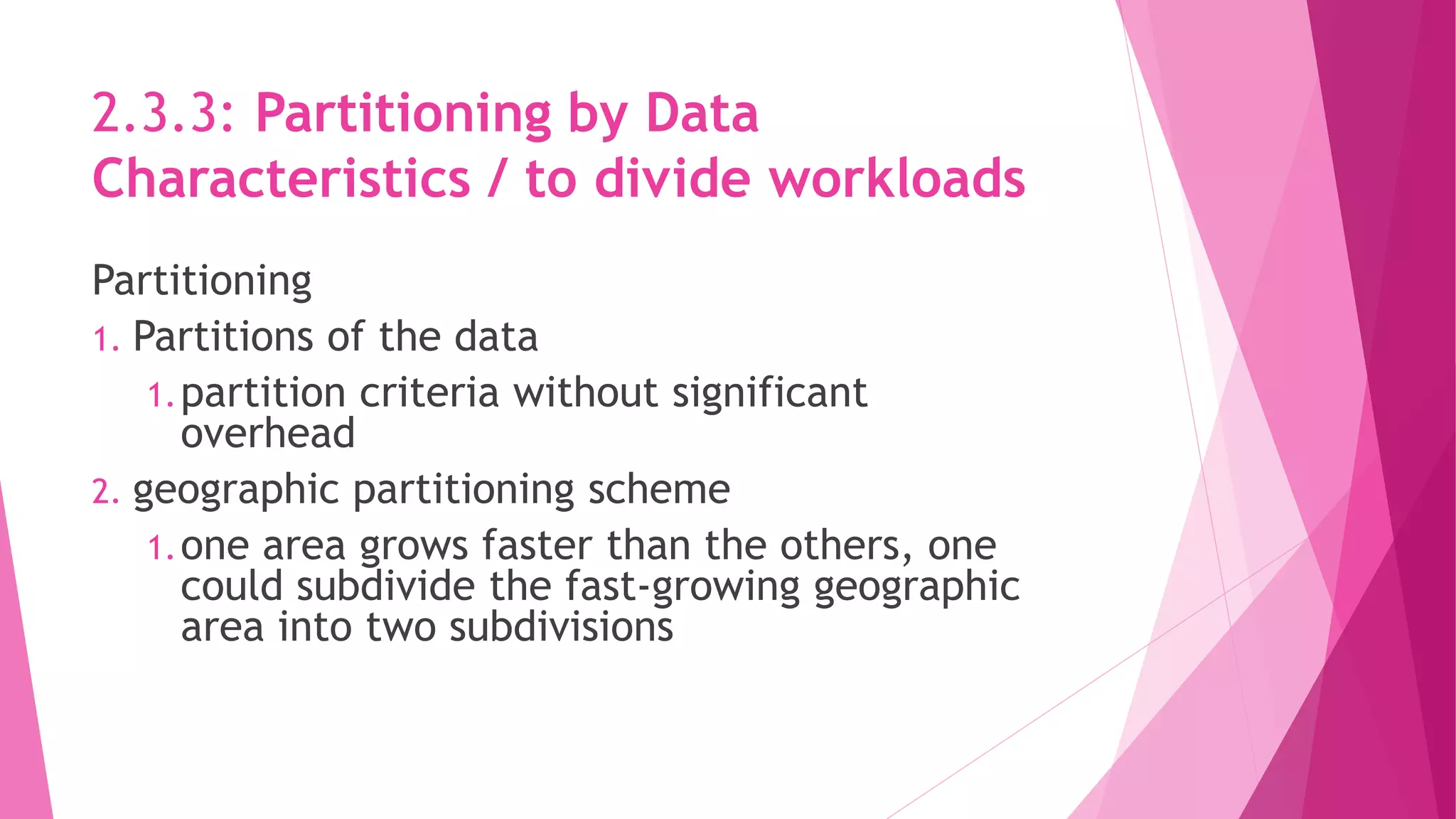 2.3.3: Partitioning by Data
Characteristics / to divide workloads
Partitioning
1. Partitions of the data
1.partition criteria without significant
overhead
2. geographic partitioning scheme
1.one area grows faster than the others, one
could subdivide the fast‐growing geographic
area into two subdivisions
 