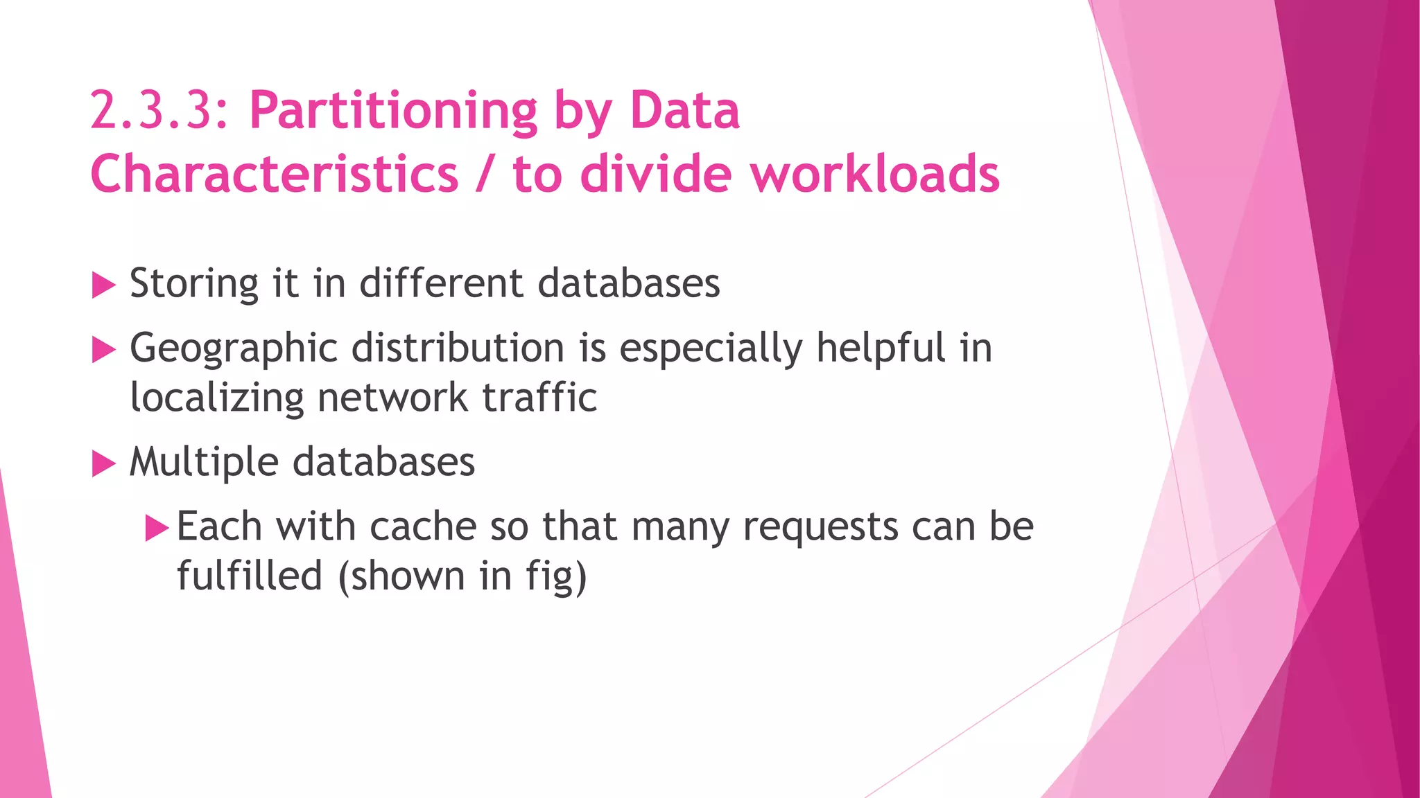 2.3.3: Partitioning by Data
Characteristics / to divide workloads
 Storing it in different databases
 Geographic distribution is especially helpful in
localizing network traffic
 Multiple databases
Each with cache so that many requests can be
fulfilled (shown in fig)
 