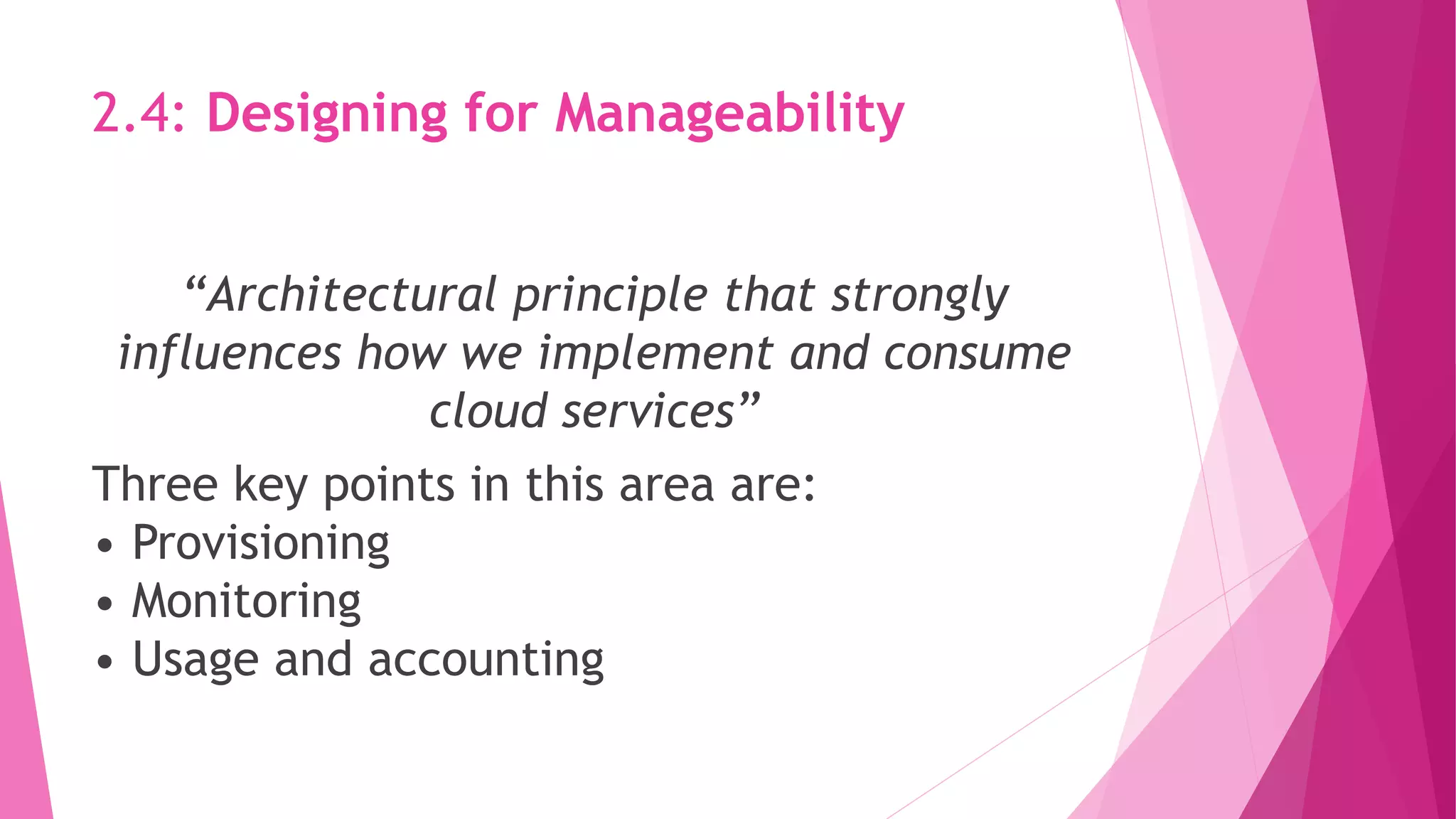 2.4: Designing for Manageability
“Architectural principle that strongly
influences how we implement and consume
cloud services”
Three key points in this area are:
• Provisioning
• Monitoring
• Usage and accounting
 