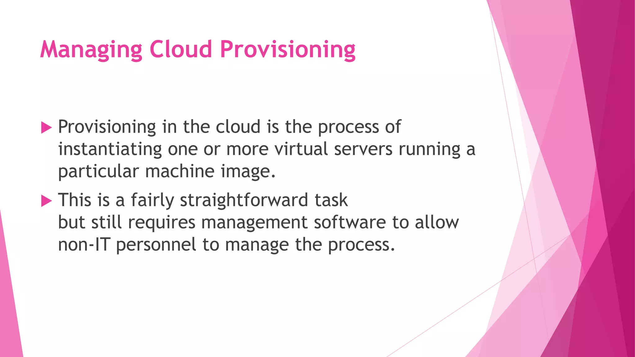 Managing Cloud Provisioning
 Provisioning in the cloud is the process of
instantiating one or more virtual servers running a
particular machine image.
 This is a fairly straightforward task
but still requires management software to allow
non‐IT personnel to manage the process.
 