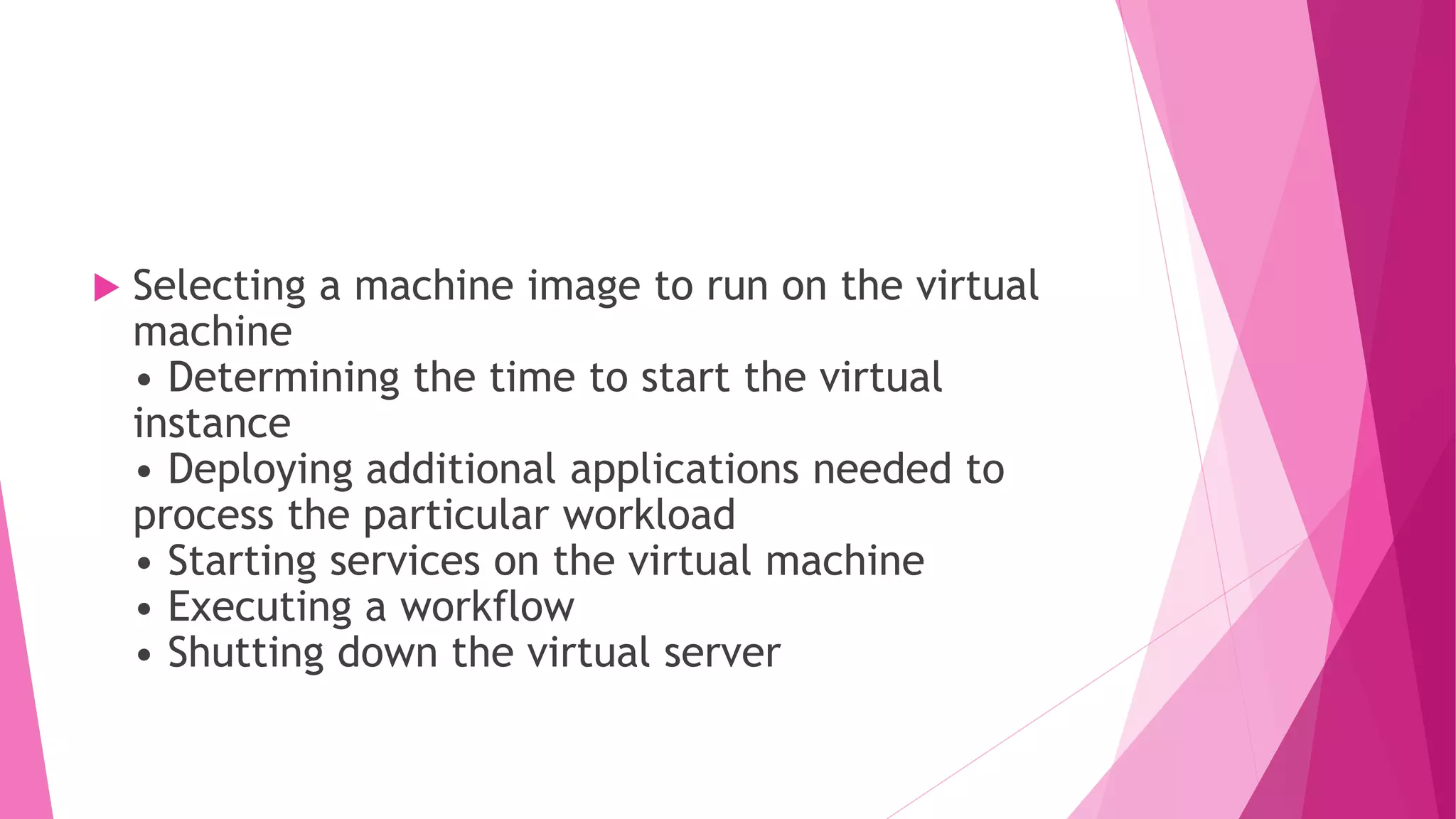  Selecting a machine image to run on the virtual
machine
• Determining the time to start the virtual
instance
• Deploying additional applications needed to
process the particular workload
• Starting services on the virtual machine
• Executing a workflow
• Shutting down the virtual server
 