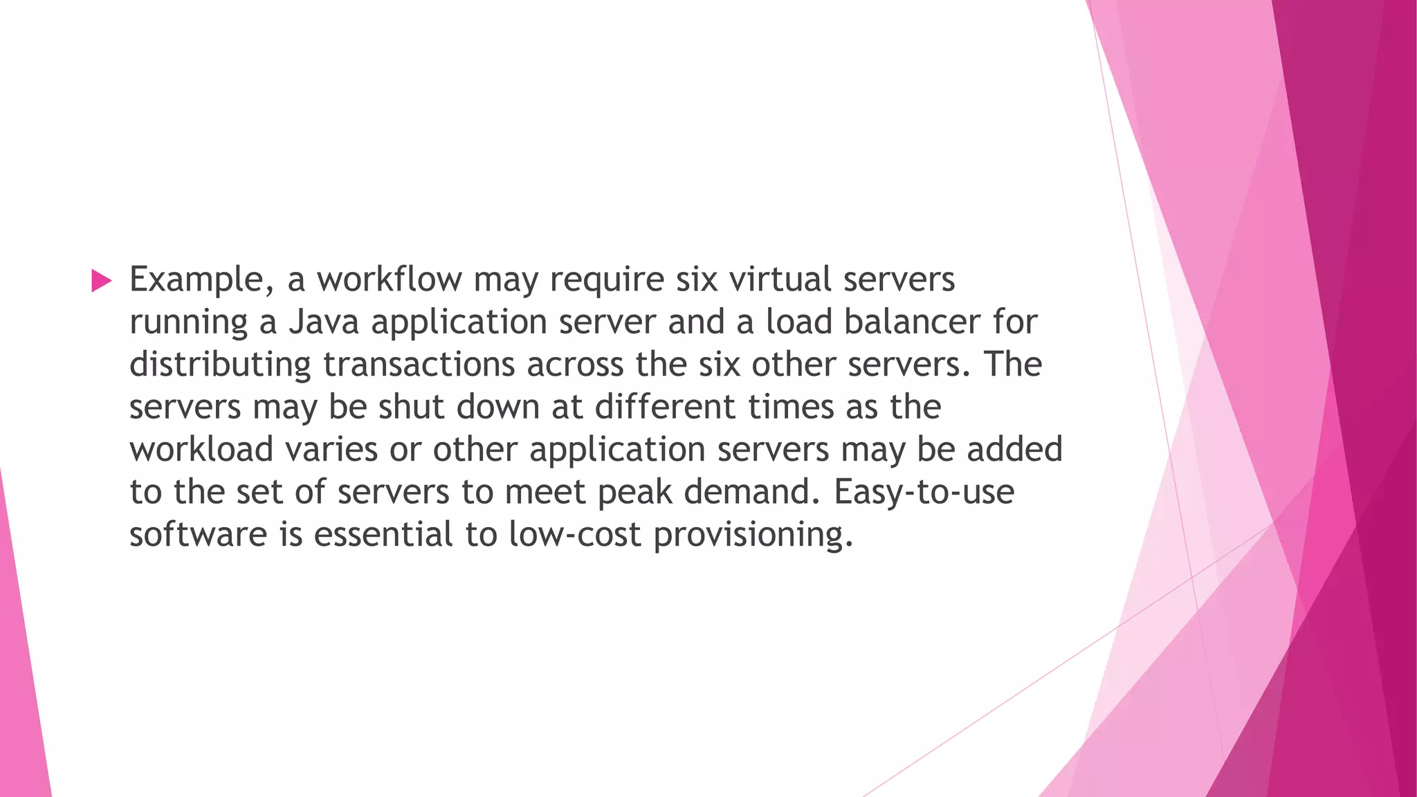  Example, a workflow may require six virtual servers
running a Java application server and a load balancer for
distributing transactions across the six other servers. The
servers may be shut down at different times as the
workload varies or other application servers may be added
to the set of servers to meet peak demand. Easy‐to‐use
software is essential to low‐cost provisioning.
 